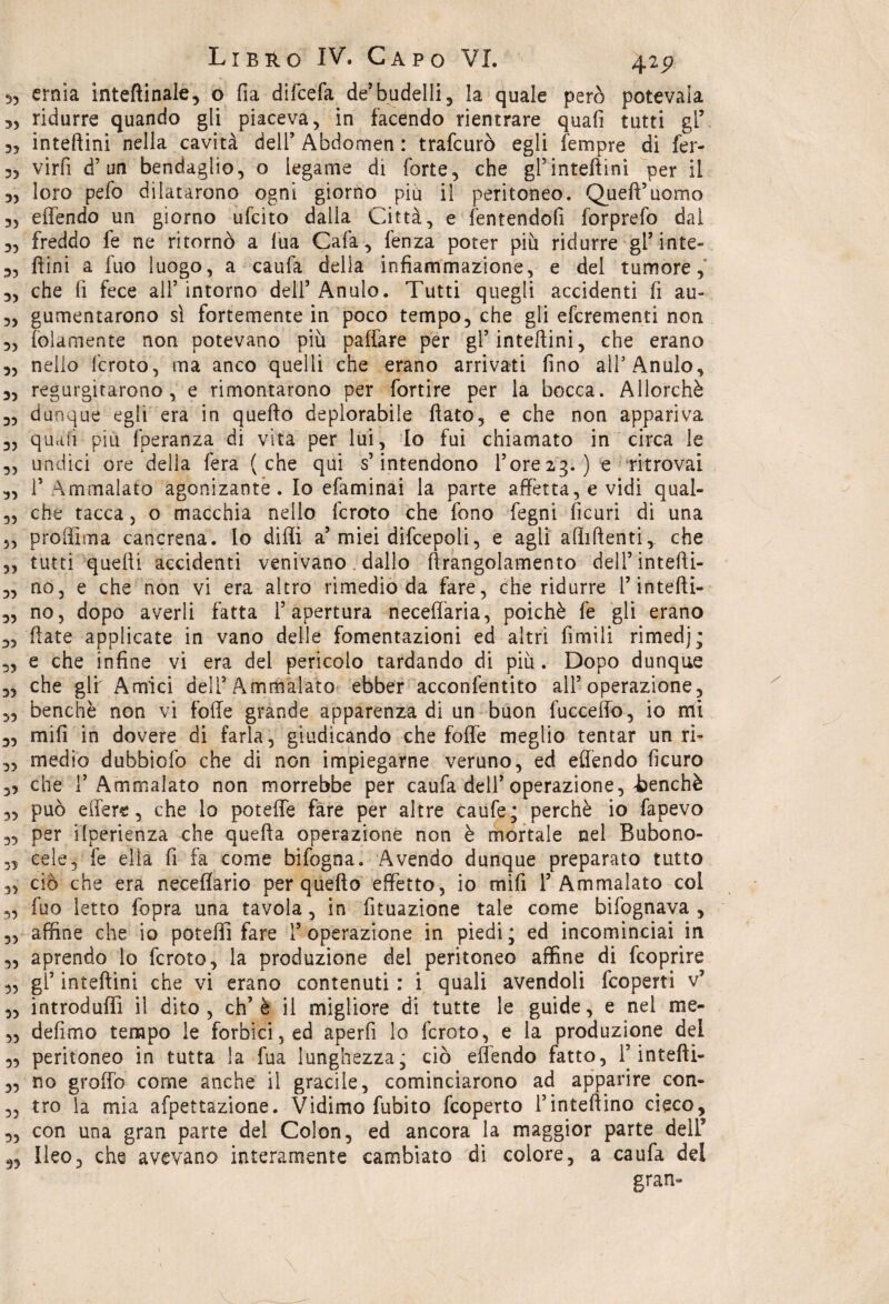 3, ernia inteftinale, o fia difcefa de’ budelli , la quale però potevaia 3, ridurre quando gli piaceva, in facendo rientrare quali tutti gl’ 33 inteftini nella cavità dell’ Abdomen : trafcurò egli Tempre di fer- 33 virfi d’un bendaglio, o legame di forte, che gPinteftini per il 3, loro pefo dilatarono ogni giorno più il peritoneo. Quell5uomo 33 effendo un giorno ufcito dalla Città, e fentendofi forprefo dal 3, freddo fe ne ritornò a lua Cafa, fenza poter più ridurre gl’inte- 3, ftini a fuo luogo, a caufa delia infiammazione, e del tumore, 3, che fi fece all5 intorno dell5 Anulo. Tutti quegli accidenti fi au- 3, gumentarono sì fortemente in poco tempo, che gli efcrementi non 3, (blamente non potevano più paffare per gl5 inteftini, che erano 3, nello fcroto, ma anco quelli che erano arrivati fino all5 Anulo, 3, regurgitarono , e rimontarono per fortire per la bocca. Allorché 3, dunque egli era in quello deplorabile flato, e che non appariva ,, quali piu fperanza di vita per lui, Io fui chiamato in circa le 3, undici ore della fera (che qùi s’intendono P ore 23. ) e ritrovai „ P Ammalato agonizante. Io efaminai la parte affetta, e vidi qual- „ che tacca, o macchia nello fcroto che fono fegni ficuri di una „ proftìma cancrena. Io difli a5 miei difcepoli, e agli affilienti,, che „ tutti quelli accidenti venivano. dallo ftrangolamento deli’intefti- „ no, e che non vi era altro rimedio da fare, che ridurre P intefti- 3, no, dopo averli fatta l’apertura neceflària, poiché fe gli erano 3, Hate applicate in vano delle fomentazioni ed altri fimili rimedj; „ e che infine vi era del pericolo tardando di più. Dopo dunque 3, che gir Amici dell5Ammalato ebber acconfentito all’operazione, 3, benché non vi folle grande apparenza di un buon fucceflo, io nell 3, mili in dovere di farla, giudicando che foffe meglio tentar un rfi 33 medio dubbiofo che di non impiegarne veruno, ed efléndo ficuro ,5 che r Ammalato non morrebbe per caufa dell5 operazione, benché „ può edere, che lo poteffe fare per altre caufe; perchè io fapevo „ per ilperienza che quella operazione non è mortale nel Bubono- „ cele, fe ella fi fa come bifogna. Avendo dunque preparato tutto ,, ciò che era neceflario per quello effetto, io mifi l’Ammalato coi „ fuo letto fopra una tavola, in fituazione tale come bifognava , „ affine che io potefli fare l’operazione in piedi; ed incominciai in „ aprendo lo fcroto, la produzione del peritoneo affine di feoprire ,, gl’ inteftini che vi erano contenuti : i quali avendoli feoperti v5 ,, introduffi il dito , eh5 è il migliore di tutte le guide, e nel me- „ defimo tempo le forbici, ed aperfi lo fcroto, e la produzione del „ peritoneo in tutta la fua lunghezza; ciò effendo fatto, l’intefti- 3, no groffo come anche il gracile, cominciarono ad apparire con- „ tro ia mia afpettazione. Vidimo fubito feoperto l’iniettino cieco, „ con una gran parte del Colon, ed ancora la maggior parte dell9 Ileo, che avevano interamente cambiato di colore, a caufa del gran-