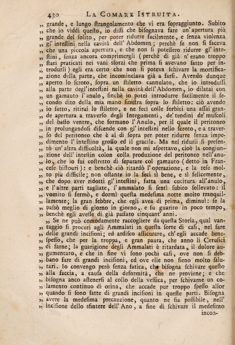 „ grande, e lungo ftrangolamento che vi era fopraggiunto. Subita „ che io viddi quello, io dilli che bifognava fare un'apertura più ,, grande del folito, per poter ridurre facilmente , e fenza violenza ,, gl* inteftini nella cavità deir Abdomen ; perchè fe non fi faceva „ che una piccola apertura, e che non fi poteliero ridurre gF inte- „ fiini, fenza ancora comprimergli (perchè di già n9 erano troppo „ fiati praticati nei vani sforzi che prima fi avevano fatto per in- „ trodurli ) egli era certo che non fi poteva Ichivare la mortifica- ,, zione della parte, che incominciava già a farfi. Avendo dunque „ aperto lo fcroto, fopra un ftiletto cannulato, che io introduffi „ alla parte degrinteftini nella cavità dell’Abdomen, io dilatai con „ un gamauto F anulo, finché io potei introdurre facilmente il fe- „ condo dito della mia mano fini lira fopra < lo-ftiletto: ciò avendo „ io fatto, ritirai lo ftiletto, e ne feci colle forbici una affai gran- 3, de apertura a traverfo degli Integumenti, de5 tendini de’ mufcolL ,3 del balio ventre, che formano F Anulo, per il quale il peritoneo 3, in prolungandofi difcende con gF inteftini nello fcroto, e a traver- 3, fo del peritoneo che è al di fopra per poter ridurre fenza infine- 3, dimento F iniettino grofio ed il gracile» Ma nel ridurli fi prefen- 3, tò un’ altra difficoltà5 la quale non mi afpettavo, cioè la congiun— 3, zione dell5 inteftin colon colla produzione del peritoneo nelFanu- 3, lo, che io fui coftretto di feparare col gamauto ( detto in Fran- 3, cefe biftouri ) : e benché ciò ritardò l’operazione, e la refe mol- „ to più difficile; non ottante io la feci sì bene, e sì felicemente, 3, che dopo aver ridotti gF inteftini, fatta una cucitura alF anulo, 3, e Faltre parti tagliate, F ammalato fi fentì fubito folievato: il „ vomito fi fermò, e dormì quella medefima notte molto tranquil- 3, lamente; la gran febbre, che egli avea di prima, diminuì: fe la 3, pafsò meglio di giorno in giorno, e fu guarito in poco tempo, 3, benché egli avelie di già paffato cinquantanni. ,, Se ne puà comodamente raccogliere da quella Storia , qual van- 3, raggio fi procuri agli Ammalati in quella forte di cafi, nel fare. 3, delie grandi incifioni; ed ardifco affìcurare, eh9 egli accade bene- 3> Ipeffo, che per la troppa, e gran paura, che anno li Cerufici 3, di farne; la guarigione degli Ammalati è ritardata,, il dolore au- 3, gumentato, e che in fine vi fono pochi cafi, ove non fi deb- 3,/bano fare di grandi incifioni, ed ove elle non fieno molto falu- 3> tari. Io convengo però fenza fatica, eh* bifogna fchivare quefto 3, alla faccia, a caufa della deformità, che ne proviene; e che 3, bilògna anco attenerli al collo della vellica, per fchivarne un co- 33 lamento continuo di orina, che accade pur troppo fpeffo allor 35 quando fi fono fatte di grandi incifioni in quelle parti. Bifogna 35 avere la medefima precauzione, quanto ne fia poffibiie, nelF 35 incifione dello sfintere dell9 Ano, a fine di fchivare il medefimo incori- j j