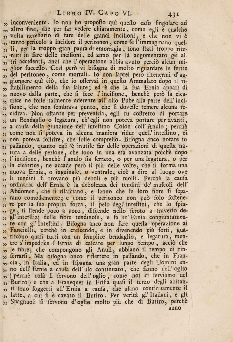 „ inconveniente. Io non ho propofto qui quello cafo Angolare ad ^ altro fine, che per far vedere chiaramente, come egli è qualche „ volta neceffario di fare delle grandi incifioni, e che non vi è 3, tanto pericolo a incidere il peritoneo, come fe F immaginano quel- „ li, per la troppo gran paura di emorragia, fono flati troppo rite- ,3, nuti in fare delle incifioni, ed anno per là augumentato gli al- „ tri accidenti, anzi che l’operazione abbia avuto perciò alcun mi- 3, glior fucceffo. Così però vi bifogna di molto riguardare le ferite 3, del peritoneo, come mortali. Io non faprei però ritenermi d’ag- 3, giongere qui ciò, che io offervai in quello Ammalato dopo il ri- 3, ftabilimento della fua falute; ed è che la fua Ernia apparì di 3, nuovo dalla parte, che fi fece Fincifione, benché però la cica- 3, trice ne foffe talmente aderente all’ offo Pube alla parte dell’ inci« ,3 fione , che non fembrava punto, che fi dovefle temere alcuna re- „ cidiva. Non oftante per prevenirla, egli fu coftretto di portare ,, un Bendaglio o legatura, ch’egli non poteva portare per avantit 3, a caufa della giunzione dell’inteftino Colon coll’Anulo; perchè 33 come non fi poteva in alcuna maniera ridur quell’intelaino, ei 33 non poteva foffrìre, che foflfe compreffo. Bifogna anco notare iti 3, paffando, quanto egli è inutile far delle operazioni di quella na- ,3 tura a delle perfone, che fono in una età avanzata poiché dopo 33 F incifione, benché Fanulo fia ferrato, o per una legatura, o per „ la cicatrice, ne accade però il più delle volte, che fi forma una 3, nuova Ernia, o inguinale, o ventrale, cioè a dire al luogo ove 3, li tendini fi trovano più deboli e più molli. Perchè la caufa 3, ordinaria deli’ Ernia è la debolezza dei tendini de’ mule oli delF 33 Abdomen 5 che fi rilafciano, e fanno che le loro fibre fi fepa- 33 rano comodamente; e come il peritoneo non può foio faftene- „ re per la fua propria forza, il pefo degl’inteftini, che lo fpin- 33 ge, fi ftende poco a poco, difeende nello fcroto a traverfo de- 3, gF interflizj delle fibre tendinofe, e fa un’ Ernia congiuntarnen» 3, te con gl’ Inteftini. Bifogna anco non fare quella operazione ai 3, Fanciulli, perchè in crefcendo, e in divenendo più forti, gua- 3, rifeono quali tutti con un femplice bendaglio, e legatura, men- 33 tre s’impedifee F Ernia di calcare per lungo tempo , acciò che 33 le fibre, che compongono gli Anuli, abbiano il tempo di rin- 3, ferrarli. Ma bifogna anco riflettere in paffando, che in Fran- 33 eia 3 in Italia, ed in Ifpagna una gran parte degli Uomini an- „ no dell’ Ernie a caufa dell’ ufo continuato, che fanno dell’ oglìo 3, (perchè colà fi fervono dell’oglio, come noi ci ferviamo del 3> Butiro) e che a Franequer in Frifia quali il terzo degli abitan- 33 ti fono foggetti all’Ernia a caufa, che ufano continuamente il 3, latte, a cui fi è cavato il Butiro. Per verità gF Italiani, e gli 33 Spagnuoli fi fervono d’oglio molto più che di Butiro, perchè anno