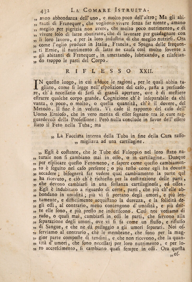 5, anno abbondanza dell’uno, e molto poco dell’altro; Ma gli abi- 5, tanti di Franequer, che vogliono vivere fenza far niente, amano ,, meglio per pigrizia non avere, che molto poco nutrimento, e dì „ vivere falò di latte sbutiratoj che di lavorare per guadagnare con „ li loro lavoro, e per la loro indultria di che meglio nutrirli. Ora „ come Foglio produce in Italia, Francia, e Spagna delle frequen- „ ti Ernie, il nutrimento di latte ne caufa così molto fovente a „ gli abitanti di Franequer, in umettando, lubricando, e rilafciaru „ do troppo le parti del Corpo. RIFLESSO XXII. IN quello luogo, in cui adduce le ragioni , per le quali abbia ta¬ gliato, come fi legge nell’ efpofizione del calo, palla a pervade¬ re, eh’ à necefiàrio di farli di grandi aperture, ove è di meftiere eftrarre qualche corpo grande. Cognizione eh’è infeparabile da chi vanta, o poco, o molto, o quella quantità, eh’è il dovere, dei Metodo. Il fine è in veduta. Vi cade il rapporto del cafo delF Uomo Erniofo, che in vero merita di effer legnato tra le cure rag¬ guardevoli della Profeflione: Però nulla conclude in favor dell’effere fiato il Feto nella Tuba; ma * „ La Facciata interna della Tuba in fine della Cura raffio- „ migliava ad una cartilagine. „ Egli è collante, che le Tube del Faloppio nel loro fiato na~ „ turale non fi cambiano mai in olio, o in cartilagine. Dunque „ per efplicare quello Fenomeno, e fapere come quello cambiamene 3, to è fegqito nel cafo prefente ; o più tolto come egli ha dovuto 3, accadere ; bifognerà far vedere qual cambiamento la parte qui „ ha ricevuto, e ciò eh’è richiefto per la coftituzione delle parti , „ che devono cambiarli in una foltanza cartilaginofa, ed offea. „ Egli è indubitato a riguardo di certe, parti, che più ch’elle ab- „ bondano in umidità; più vi fi portano degli umori, e più len- „ tamente, e difficilmente acquiftano la durezza, e la folidità de- „ gli olii, al contrario, meno contengono d’umidità, e più drit- „ te elle fono, e più pretto ne indurifeono. Così noi vediamo di „ rado, o quali mai, cambiarli in otti le parti, che fervono alla „ feparazione degli umori, ove vi fi fa come un fluffo, e rifluirò „ di Sangue, e che ne dà pafiaggio a gli umori feparati. Noi of- 3, ferviamo al contrario, che le membrane, che fono per la mag- 5, gior parte compolte di tendini, e che non ricevono, che la quan¬ di Ùtà d’ umori, che fono neceffarj per loro nutrimento, e per lo- n io accrefcimento, fi cambiano quafi fempre in olii. Ora quella