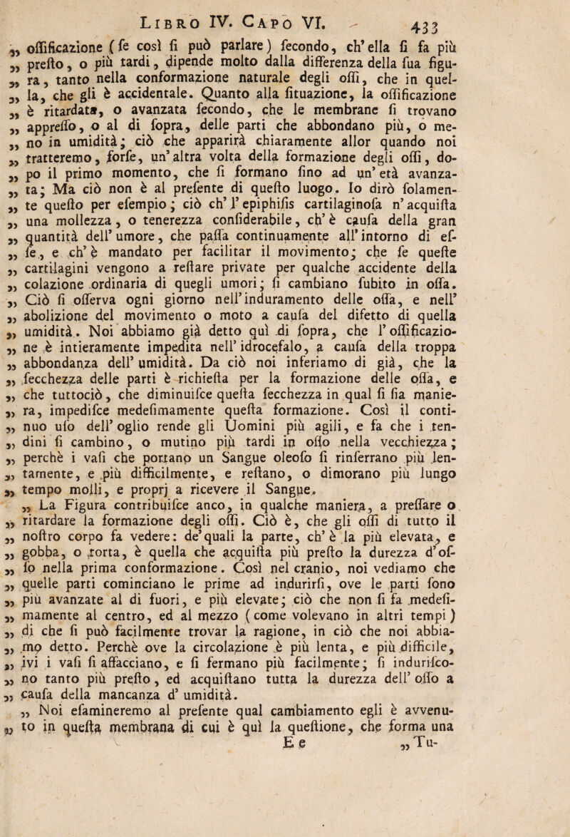 ^ offifLcazione (fe così fi può parlare) fecondo, ch’ella fi fa più prefto, o più tardi, dipende molto dalla differenza della fua figu- 5, ra, tanto nella conformazione naturale degli offi, che in quel- la, che gli è accidentale. Quanto alla lunazione, la offificazione „ è ritardata, o avanzata fecondo, che le membrane fi trovano „ appreflò, o al di fopra, delle parti che abbondano più, o me- ,, no in umidità; ciò che apparirà chiaramente allor quando noi 5, tratteremo, forfè, un’altra volta della formazione degli offi, do- „ po il primo momento, che fi formano fino ad un’età avanza- „ ta; Ma ciò non è al prefente di quefto luogo. Io dirò folamen* „ te quefto per efempio ; ciò eh’1’epiphifis cartilaginofa n’acquifta ,, una mollezza, o tenerezza confiderabile, eh’ è caufa della gran „ quantità dell’umore, che paffa continuamente all’intorno di ef- ,, fe., e eh’è mandato per facilitar il movimento; efie fe quefte „ cartilagini vengono a reftare private per qualche accidente della „ colazione ordinaria di quegli umori; fi cambiano fubito in offa. ,, Ciò fi offerva ogni giorno nell’induramento delle offa, e nell’ ,3 abolizione del movimento o moto a caufa del difetto di quella 33 umidità. Noi abbiamo già detto qui di fopra, che l’offificazio- ,, ne è intieramente impedita nell’idrocefalo, a caufa della troppa „ abbondanza dell’umidità. Da ciò noi inferiamo di già, che la 3, fecchezza delle parti è richiefta per la formazione delle offa, e ,3 che tuttociò, che diminuifee quella fecchezza in qual fi fia manie- ,3 ra, impedifee medefimamente quefta formazione. Così il conti- 5, nuo ufo dell’oglio rende gli Uomini più agili, e fa che i ten- 33 dini fi cambino, o mutino più tardi in ofio nella vecchiezza ; 3, perchè i vali che por^anp un Sangue oleofo fi rinferrano più jen- 3, tamente, e .più difficilmente, e reftano, o dimorano più lungo 3, tempo molli, e proprj a ricevere il Sangue. „ La Figura contribuire anco, in qualche maniera, a predare o ,, ritardare la formazione degli offi. Ciò è, che gli qffi di tutto il „ noftro corpo fa vedere: de’quali la parte, eh’è la più elevata, e „ gobba, o storta, è quella che acquifta più prefto la durezza d’of- „ lo nella prima conformazione. Così nei cranio, noi vediamo che „ quelle parti cominciano le prime ad indurirli, ove le parti fono „ piu avanzate al di fuori, e più elevate; ciò che non fi fa .medefi- 3, inamente al centro, ed al mezzo (come volevano in altri tempi) „ di che fi può facilmente trovar la ragione, in ciò che noi abbia- „ mp detto. Perchè ove la circolazione h più lenta, e più difficile, 33 ivi i vafi fi affacciano, e fi fermano più facilmente; fi indurilco- 3, no tanto più prefto, ed acquiftano tutta la durezza dell’ offo a 3, caufa della mancanza d’ umidità. „ Noi efamineremo al prefente qual cambiamento egli è avvenu- p io in quella membrana di cui è qui la queftione, che forma una E e „ T u-