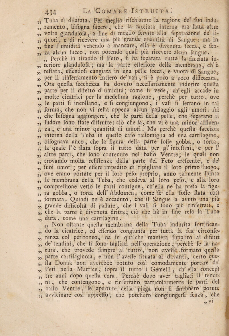 3, Tuba sì dilatata . Per meglio dichiarare la ragione del fuo indù- 33 ramento, bifogna fapere, che la facciata interna era fiata altre 33 volte glandulofa, a fine di meglio fervile alla feparazióne de3 li- 33 quori, e di ricevere una piu grande quantità di Sangue ; ma in 33 fine T umidità venendo a mancare, ella è divenuta fecca, e ferì- 33 za alcun lacco, non potendo quali pia ricevere alcun {àngue. 33 Perchè in tirando il Feto, fi ha feparata tutta la facciata in- 33 teriore glandulofa ; ma la parte efieriore della membrana, eh3 è 3, reftata, eflendofi cangiata in una pelle lecca, e vuota dì Sangue, 3, per il ri n ferramento intiero de5 vali, fi è poco a poco diffeccata, 3, Ora quella fecchezza ha dovuto neceffariamente indurire quella 3, parte per il difetto d'umidità; come fi vede, ch’egli accade in ,3 molte cicatrici per la medesima ragione, perchè per tutto, ove 3, le parti fi incollano, e fi congiungono, i vafi fi ferrano in tal ,3 forma, che non vi rella appena alcun paffaggio agli umori. Al ,3 che bifogna aggiongere, che le parti della pelle, che feparano il 3, fudore fono fiate diftrutte : ciò che fa, che vi è una minor affluen- 3, za, e una minor quantità di umori. Ma perchè quella facciata 3, interna della Tuba in quello cafo raffomiglia ad una cartilagine, 33 bifognava anco, che la figura della parte folle gobba, o torta, 3, la quale i’è fiata fopra il tutto data per gl’inteftini, e per 1’ 33 altre parti, che fono contenute nel baffo Ventre; le quali non 3, trovando molta refiftenza dalla parte del Feto crèfcente, e de5 3, fuoi umori ; per edere impedito di ripigliare il loro primo luogo, ,, ove erano portate per il loro pelo proprio, anno talmente fpinta 33 la membrana della Tuba, che cedeva al loro pefo,Ae alla loro 3, compreffione verfo le parti contigue, ch’ella ne ha prefa la figu- ,3 ra gobba 3 o torta dell’Abdomen, come fe ella fotte fiata così 33 formata. Quindi ne è accaduto, che il Sangue a avuto una piu 3, grande difficoltà di pattare , che i vafi fi fono più rinferrati, e 3, che la parte è divenuta dritta; ciò che hà in fine refo la Tuba 3, dura, come una cartilagine. 3, Non ottante quella membrana delia Tuba indurita fortificati- 3, do la cicatrice, ed effendo congiunta per tutta la fua circonfe- 3, renza coi peritoneo, ha in qualche maniera fupplito ai difetti „ de5 tendini, che fi fono tagliati nell5 operazione ; perchè fe la na- 3, tura, che provede fempre al tutto, non a vette .formato quella 3, parte cartilaginofa, e non Favefle fituata al davanti, certo que- „ ila Donna non aycrébbe potuto così comodamente portare de’ „ Feti nella Matrice, fopra il tutto i Gemelli, ch’ella concepì 3, tre anni dopo quella cura. Perchè dopo aver tagliati li tendi- 33 ni , che contengono, e rinferrano particolarmente le parti del 3, batto Ventre, le aperture delia piaga non fi farebbero potute 3, avvicinare così apprettò, che potettero congiungerfi fenza, che