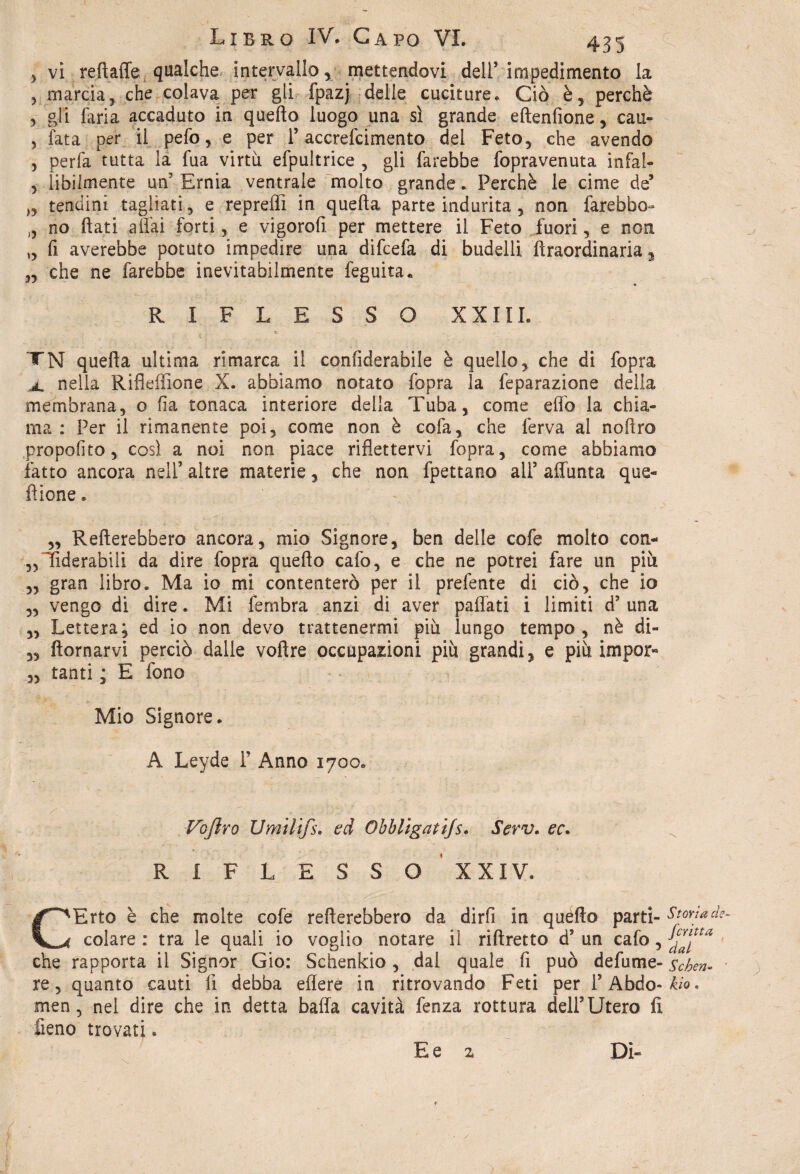 5 vi refi;affé qualche intervallo, mettendovi deir impedimento la 5 marcia, che colava per gli fpazj delle cuciture. Ciò è, perchè , gli faria accaduto in quello luogo una sì grande eftenfione, cau- , lata per il pefo, e per P accrefcimento dei Feto, che avendo , perfa tutta la fua virtù, efpultrice , gli farebbe fopravenuta infal- , labilmente uff Ernia ventrale molto grande. Perchè le cime de’ ,, tendini tagliati, e repreffi in quella parte indurita, non farebbe- „ no flati affai forti, e vigorofi per mettere il Feto fuori, e non „ fi averebbe potuto impedire una difeefa di budelli lìraordinaria, „ che ne farebbe inevitabilmente feguita. RIFLESSO XXIII. TN quella ultima rimarca il confiderabile è quello, che di fopra a. nella Rifleffione X. abbiamo notato fopra la feparazione della membrana, o fia tonaca interiore della Tuba, come effo la chia¬ ma: Per il rimanente poi, come non è cofa, che ferva al noliro propofito, così a noi non piace riflettervi fopra, come abbiamo fatto ancora nell5 altre materie, che non {dettano all’ affunta que- fìione. „ Renerebbero ancora, mio Signore, ben delle cofe molto con- ,,liderabili da dire fopra quello cafo, e che ne potrei fare un più „ gran libro. Ma io mi contenterò per il prefente di ciò, che io „ vengo di dire. Mi fembra anzi di aver paffati i limiti d’ una ,, Lettera; ed io non devo trattenermi più lungo tempo, nè di- 3, domarvi perciò dalle voflre occupazioni più grandi, e più impor» 3, tanti ; E fono . Mio Signore. A Leyde P Anno 1700. Vofiro Umilifs. ed Obbligatijs. Serv. ec. R I F L E S S O XXIV. CErto è che molte cofe renerebbero da dirfi in quèflo parti¬ colare : tra le quali io voglio notare il rillretto d’ un cafo, che rapporta il Signor Gio: Schenkio, dal quale fi può defume- re, quanto cauti fi debba edere in ritrovando Feti per P Abdo- men, nel dire che in detta balla cavità fenza rottura dell’Utero fi fieno trovati. E e z Dì- Storia de¬ ferita dal Se ben- ' kio.