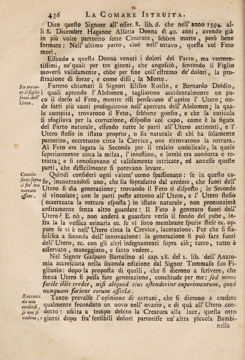 Dice quello Signore all’offer. 8. lib. 6. che nell3 anno 1594% al- li 8. Dicembre Haganoe Alfatia Donna di 40. anni, avendo già in più volte partorito fette Creature, febben morte , però bene formate: Nell3 ultimo parto, cioè nell3 ottavo, quella col Feto morì. Effendo a quella Donna venuti i dolori del Parto, ma veemen- tiffimi, ne’quali per tre giorni, che angofciò, fentendo il Figlio moverfi validamente, ebbe per fine coll’diremo de3 dolori, la pro- ftrazione di forze, e come dilli, la Morte. Fu trova- Furono chiamati li Signori Elifeo Roslin, e Bernardo D’oidio-, to il figlio \ quali aprendo l’Abdomen, tagliarono accidentalmente un po- fc^co ^ dorfo al Feto, mentre effi penfavano d'aprire 1’ Utero; on¬ de fatti più cauti profeguirono nell’apertura dell’Abdomen; la qua- le compita, trovarono il Feto, {ebbene gonfio, e che la cuticula fi sfogliava per la corruzione, difpofto col capo, come è la figura del Parto naturale, effendo tutte le parti all5 Utero attinenti, e Y Utero fteffo in iftato proprio , o fia naturale di chi ha fidamente partorito, eccettuato circa la Cervice, ove ritrovarono la rottura. At Feto era legata la Seconda per il tralcio umbilicale, la quale fuperiormente circa la milza, l’infettino, e lombi era condotta e re¬ tratta;. e fi conofcevano sì validamente intricate, ed anneffe quelle parti, che difficilmente fi potevano levare. Conclu- Quindi confideri ogni valent5 uomo fpaflìonato : fe in quello ca- fTfifora h^ *ncontrandofi uno, che fia foprafatto dal credere, che fuori dell9 Canato* Utero fi dia generazione; trovando il Feto sì difpofto; le Seconde affare, sì vincolate; con le parti pofte attorno all’Utero, e 1’ Utero Hello (eccettuata la rottura efpofta) in illato naturale, non pronunzierà arditamente lènza altro guardare : 11 Feto è generato fuori dell9 Utero? E nò, non anderà a guardare verfo il fondo del pube, in¬ fra la la vellica orinaria ec. fe vi fono membrane fpurie ftefe ec. op¬ pure fe vi è nell’Utero circa la Cervice, lacerazione. Pur che fi Ila- bilifca a feconda dell’innovazione : la generazione lì può fare fuori dell’Utero, ec. con gli altri infegnamenti fopra ciò; tutto, tutto è offervato , maneggiato, e fatto vedere. Nel Signor Gafparo Bartolìno al cap. 2.8. del 1. lib. dell3 Anato¬ mia accresciuta nella feconda edizione dal Signor Tommafo fuo Fi¬ gliuolo: dopoffa propolla di quelli, che1 fi dierono a fcrivere, che fenza Utero fi poffa fare generazione, conchiude per me: fed nsmo facile illis credet, nifi aliquod ejus ofienderìnt experìmentum, qmd ?iunquam factent eorum ajfeclac. Racconti Tanto prevalfe l’opinione di certuni, che fi dierono a credere creder}} qualmente fecondato un uovo nell’ ovario, e di quà all’Utero con» fe non fi dotto: ufcita a tempo debito la‘Creatura alla luce, quefta otto vedono, e giorni dopo fra’ fenfibili dolori partoriffe un’altra piccola Bambi- nella