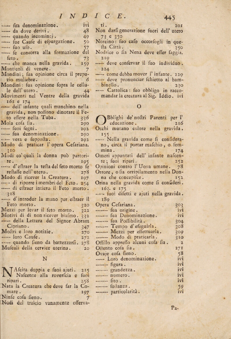 — fura denominazione. ivi - da dove derivi. 48 - quando incornine;. 49 Tue Caufe di elpurgazione. 50 - Tuo ufo. 57 - fe concorra alia formazione del feto. _ 73 —— che manca nella gravida. *5 9 Monticoli di venere . 7 Mondini} fu a opinione circa il prepu¬ zio muliebre. 6 Mondini : fua opinione fopra le cellu¬ le dell’ utero. 44 Movimenti nel Ventre della gravida 161 e 174 —— deli’ infante quali manchino nella gravida, non poffono dinotare il Fe¬ to edere nella Tuba. 336 Mola cofa ha. 290 - fuoi fegni. 292 —~ fua denominazione. 290 --— vera e fuppofta. 292 Modo di praticar F opera Cefariana. 3io Modi co’ quali la donna può partori¬ re. 195 - d’edraer la teda del feto morto fe re dalle nell1 utero. 278 Modo di ricever la Creatura . 197 ----- di riporre i membri del Feto. 254 —— di edraer intiero il Feto morto. 3l8,. —— d’introdur la mano per edraer il Feto morto. 320 Mezzi per levar il feto morto. 322 Motivi di di non ricever biafmo. 332 —1— della Lettera del Signor Abram Cipriano. 347 Modri e loro notizie. 270 —— loro Caufe. 272 —— quando fieno da battezzard. 278 Mufcuii della cervice uterina. 20 N NAfcita doppia e fuoi ajuti, 215 Nafcente alla roverfeia e fuoi ripari. 258 Nata la Creatura che deve far la Co¬ mare . 197 Ninfe cofa fieno. 7 Nudi del tralcio vanamente offerva- ti. < 201 Non dardi generazione fuori dell’ utero 73 e 35° Norcino : fuo cafo occorfogli in que- da Città. 350 Nodrice o da Nena deve efier faggia. 219 - deve confervar il fuo individuo . 224 — come debba mover l’infante. 229 - deve pronunciar fchietto al bam¬ binello. 230 - Cattolica : fuo obbligo in racco¬ mandar la creatura al Sig. Iddio, ivi ■ x O c • ■ ■ ~r~ ■ OBblighi de1 nodri Parenti per F educazione. 216 Occhi murano colore nella gravida. 15 5 - Nella gravida come fi confiderà- no, circa il portar mafehio , o fem¬ mina. 174 Omeri appuntati dell1 infante nafcen¬ te ; fuoi ripari. 252 Opinioni contro F Uova umane. 78 Orrore, oda orripilamento nella Don¬ na che concepifce. 152 Orina nella gravida come d confederi, 163. e 175 . fuoi difetti e ajuti nella gravida. 189 Opera Cefariana. 3°3 - fua origine. IVI - fua Denominazione. fvl - fua PofTibilità. 3° 4 308 —— Mezzi per effettuarla. 309 310 Offillo apprefio alcuni cofa da . 2 Odento cofa da. 271 Qvaje cofa deno. 53 Loro denominazione. IVI - figura . fvl - grandezza. fvl ivi - dto . Ivi -—-- fodanza . 59 - particolarità. ivi