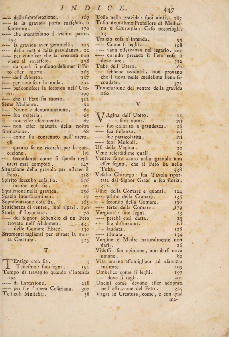 «i»*- -* della foprafetazioné. 169 • - fé la gravida porta mafehio, o femmina. 170 che manifefiano il vicino parto. *93 —— la gravida aver gemmeìli. 215 *—— della vera e falla gravidanza. 22 —per conofcer che la creatura non viene al roverfeio. 2^8 »- da quali fi poffono defumer il Fe¬ to e fife r morto . 26^ -— dell’Aborto. 267 »- per conofcer la mola . 292 -— per conofcer la feconda nell’Ute¬ ro . 299 * - che il Feto fia morto. 312 Seme Muliebre. 62 - Nome e denominazione. 64 - fua materia. 6$ non -effer eferemento » 67 — non effer materia della noffra formazione. 68 -— come fia contenuto nell’ utero. 98 -— quanto fe ne ricerchi per la con¬ cezione . ivi —— fecondante come fi fperda negli uteri mal componi. 147 Situazione della gravida per eftraer il Feto. 318 Spirito fuccubo cofa fia. 176 —— incubo cofa fia . ivi Squifizione nella gravida. 15 6 Spazio interforamineo. 17 Soprafetazione cofa fia. 165 Stitichezza di ventre, fuoi ripari. 190 Storia d’Ippocrate. , 76 —- del Signor Schenkio di un Feto trovato nell’Abdomen . 435 - delle Comare Ebree. 130 Stranienti taglienti per efiraer la mor¬ ta Creatura . 325 “Entigo cofa fia. 5 Tenefmo : fuoifegni. 191 Tempo di travaglio quando s’intenda Ì94 -- di Lattazione. 228 -— per far V opera Cefàriana. 307 Telticoli Muliebri. 58 Tolte nella gravida: fuoi ajutì. 187 Tofio d ignifilmo Profeffore di Medici¬ na e Chirurgia: Gafo occorfogli. L3 . Tralcio cofa s’intenda. 95 - Come fi leghi. 198 -— vana offervanza nel legarlo. 201 —- quando precede il Feto cofa fi deve fare. 312 Tube dell’Utero. 6q ■—— febbene ovidutti, non provano che 1’ uova nelle medefime fieno fe¬ condate. 371 Tumefazione del ventre della gravida IÓQ Y Agina dell’Utero. 15 - fuoi nomi. ivi —— fuo colorito e grandezza. 16 - fua fodanza. ivi fue particolarità. ivi —— - fuoi Mufcoli. 17 Ufi della Vagina. 20 Vene referdidime quali . 62 Ventre fatto acuto nella gravida non efier fegno, che il Feto fia nella Tuba. 338 Vefalio Chirurgo : fua Tavola ripor¬ tata dal Signor Graaf e fua ftoria. 872 Ufficj della Comare e quanti. 124 -— primo della Comare. 135 -— fecondo della Comare. 150 -— terzo della Comare . J-79 Verginità: fuoi fegni. *3 . perchè così detta. 25 -— fue difìinzioni. ivi - laudata. 128 . (limata . I34 .j r Vergine e Madre naturalmente non darfi . 26 Viduffì : fua opinione, non darfi uova umane. 82 Vita umana affomigliata ad efercizio militare. 109 Umbelico come fi leghi. 197 - dove fi tagli. 200 Uncini come devono effer adoprati nell’ effrazione del Feto . 325 Vagar là Creatura, come, e con qual ma- \ / 1