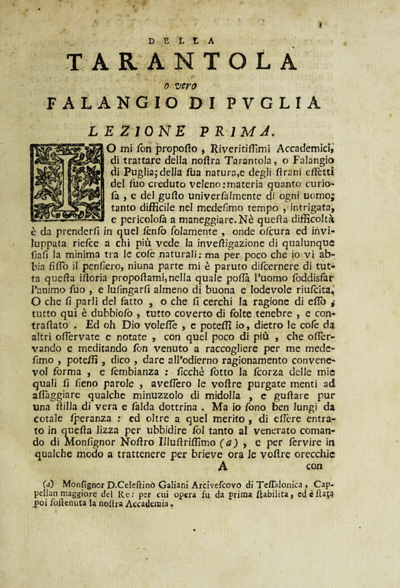 3 TARANTOLA o vero FALANGIODIPVGLIA L E Z IONE P R IMA. O mi fon propofìo , Riveriti/Timi Accademici,1 di trattare della noflra Tarantola, o Falangio di Puglia^ della fua natura,e degli fìrani effètti del Tuo creduto veleno .'materia quanto curio- fa , e del guffo univerfalmente di ogni uomo; tanto difficile; nel medefimo tempo , intrigata, e pcricolofà a maneggiare. Nè quefìa difficoltà è da prenderfi in quel fcnfo /blamente , onde o/cura ed invi¬ luppata riefce a chi più vede la invefìigazione di qualunque fiafi la minima tra le cofe naturali; ma per poco che io vi ab¬ bia fiffo il penfiero, niuna parte mi è paruto difeernere di tut¬ ta quefta ifforia propoffami, nella quale pofla l’uomo foddisfar Panimo fuo , e lufingarfi almeno di buona e lodevole riufeita, O che fi parli del fatto , o che fi cerchi la ragione di eflo ; tutto qui è dubbiofo , tutto coverto di folte tenebre , e con¬ trariato . Ed oh Dio volefle , e poteffi io, dietro le cofe da altri offervate e notate , con quel poco di più , che offer- vando e meditando fon venuto a raccogliere per me mede- fimo , poteffi , dico , dare all’odierno ragionamento convene- voi forma , e fcmbianza : ficchè fotto la feorza delle mie quali fi fieno parole , aveflero le voftre purgate menti ad affaggiare qualche minuzzolo di midolla , c gufìare pur una ftilla di vera e falda dottrina . Ma io fono ben lungi da cotale fperanza : ed oltre a quel merito , di effere entra¬ to in quefìa lizza per ubbidire fol tanto al venerato coman¬ do di Monfignor Noftro Illufìrifflmo (a) , e per fervire in qualche modo a trattenere per brieve ora le vofìre orecchie A con 0) Monfignor D.Celeftinò Galiani Arcivefcovo di Teflalonica , Cap¬ pellai! maggiore del Re; per cui opera fu da prima ftabilita, edefìaja poi fioflenuta la noftra Accademia •