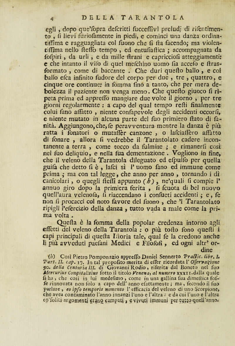 egli , dopo que’fopra defcritti fuccefiivi preludi di rifèntimen- to , fi lievi furiolàmente in piedi, e cominci una danza ordina- tiffima e ragguagliata col fuono che fi fia facendo,* ma violen- tiffìma nello fteffò tempo , ed entufiaftica ; accompagnata da fofpiri , da urli , e da mille Urani e capriccio!! atteggiamenti: c che intanto il vifo di quel me/chino uomo fia acceifo e ftras- formato , come di baccante . Che duri quello ballo , e coi ballo efca infinito fudore del corpo per due , tre , quattro, e cinque ore continue: in fomma fino a tanto, che per mera de¬ bolezza il paziente non venga meno. Che quello giuoco fi ri¬ peta prima ed appreflo mangiare due volte il giorno , per tre giorni regolarmente : a capo del qual tempo relli finalmente colui fano affatto , niente confapevole degli accidenti occorfi, e niente mutato in alcuna parte del fuo primiero fiato di fa¬ llita. Aggiungono, che, le peravventura mentre la danza è più ratta i fonatori o mutaffèr canzone , o lafciaflèro affatto di fonare , allora fi vedrebbe il Tarantolato cadere incon¬ tanente a terra , come tocco da fulmine ,* e rimanerli così nel fuo deliquio, e nella fila dementazione . Vogliono in fine, che il veleno della Tarantola dileguato ed elpulfo per quella guila che detto fi è , lafci sì 1* uomo fano ed immune come prima ,• ma con tal legge, che anno per anno , tornando i dì canicolari , o quegli lìefll appunto (b) , ne’quali fi compie 1* annuo giro dopo la primiera ferita , fi fcuota di bel nuovo quell’aura velenofa, fi riaccendano i confueti accidenti j e, fe non fi procacci col noto favore del fuono , che ’l Tarantolato ripigli l’eforcizio della danza , tutto vada a male come la pri¬ ma volta * Quella è la fortuna della popolar credenza intorno agli effètti del veleno della Tarantola : o più tolto fono quelli i capi principali di quella Ifioria tale, qual fe la credono anche li più avveduti paefani Medici e Filofofi , ed ogni altr’ or¬ dine (M Così Pietro Pomponazio appretto Daniel Sennerto Vraftic. libr, I» Tart* IL cap. 17. In tal propofito merita di elTer ricordata 1' 0(ferva?ione $0, della Centuria III, di Giovanni Rodio, riferita dal Boneto nel fuo Mercurius Compii aliti its fotto il titolo Venena> al numero xxxii. dalla quale fi ha , che così in lui medefitno , come in una gallina fua dimeifica fof- fe rinnovata non folo a capo deli' anno efattamente ; ma , fecondo il fuo parlare , eo ipfo temporis momento 1' efficacia del veleno di uno Scorpione, che avea contaminato l'anno innanzi l'uno e l’altra : e da cui l’uno e l’altra co’foiiti argomenti erano campati, eviYUti immuni per tutto quell’anno*