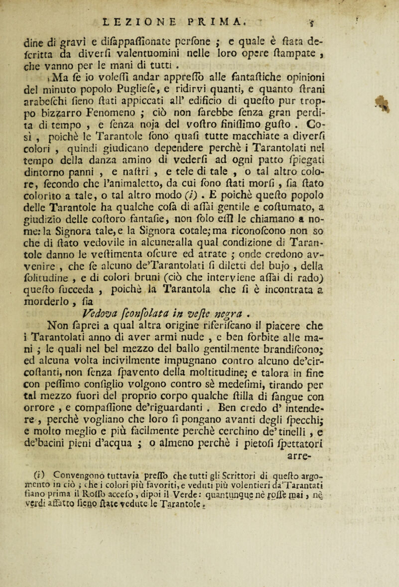 dine di gravi e difàppaffionate pcrfone ; e quale è fiata de- fcritta da diverfi valentuomini nelle loro opere fiampate , che vanno per le mani di tutti . ,Ma fe io volefll andar appreflò alle fantaftiche opinioni del minuto popolo Pugliefe, e ridirvi quanti, e quanto firani arabefehi fieno fiati appiccati all* edificio di quefto pur trop¬ po bizzarro Fenomeno ; ciò non farebbe fenza gran perdi¬ ta di tempo , e fenza noja del voftro finiflìmo gufto . Co¬ sì , poiché le Tarantole fono qtiafi tutte macchiate a diverfi colori , quindi giudicano dependere perchè i Tarantolati nel tempo della danza amino di vederfi ad ogni patto fpiegati dintorno panni , e nafiri , e tele di tale , o tal altro colo¬ re, fecondo che l’animaletto, da cui fono fiati morfi , fia fiato colorito a tale, o tal altro modo (i) . E poiché quefio popolo delle Tarantole ha qualche colà di affai gentile e coftumato, a giudizio delle cofioro fantafie, non folo eflì le chiamano a no¬ me: la Signora tale, e la Signora cotale,* ma riconofcono non so che di fiato vedovile in alcuneralla qual condizione di Taran¬ tole danno le veftimenta ofeure ed atrate ; onde credono av¬ venire , che fe alcuno de’Tarantolati fi diletti del bujo , della foiitudine , e di colori bruni (ciò che interviene affai di rado) quefio fucceda , poiché la Tarantola che fi è incontrata a morderlo , fia Vedova fconfolata in vejìe negra . Non faprei a qual altra origine riferifeano il piacere che i Tarantolati anno di aver armi nude , e ben forbite alle ma¬ ni ; le quali nel bel mezzo del ballo gentilmente brandirono; ed alcuna volta incivilmente impugnano contro alcuno de’cir- cofianti, non fenza (pavento della moltitudine,* e talora in fine con peffimo configlio volgono contro sé medefimi, tirando per tal mezzo fuori del proprio corpo qualche ftilla di (àngue con orrore , e compaffione de’riguardanti . Ben credo d’ intende¬ re , perchè vogliano che loro fi pongano avanti degli (pecchi; e molto meglio e più facilmente perchè cerchino de5 tinelli , e de’bacini pieni d’acqua ; o almeno perchè i pietofi fpettatori arre- fi) Convengono tuttavia predo che tutti gli Scrittori di quefio argo¬ mento in ciò j che i colori più favoriti,e veduti più volentieri da'Tarantati tìano prima il Rodo accefo , dipoi il Verde: quantunque nè rode (nai ? nè verdi affatto fieno date vedute le Tarantole »