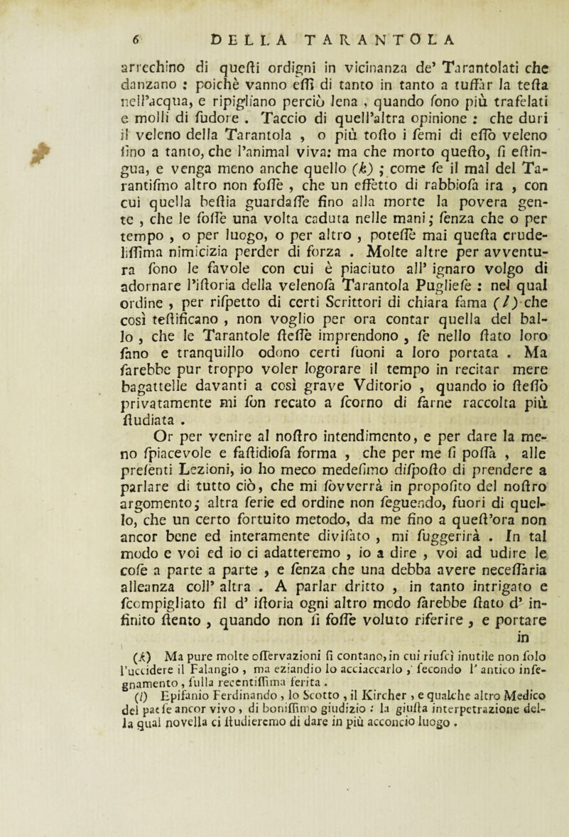 arrechino di querti ordigni in vicinanza de5 Tarantolati che danzano : poiché vanno effi di tanto in tanto a tuffar la tefta nell’acqua, e ripigliano perciò lena , quando fono più trafelati e molli di fudore . Taccio di quelPaltra opinione ; che duri il veleno della Tarantola , o più torto i Temi di erto veleno lino a tanto, che l’animal viva: ma che morto quefto, fi ertin- gua, e venga meno anche quello (k) ; come fe il mal del Ta- rantifmo altro non forte , che un effètto di rabbiofà ira , con cui quella beflia guardaffe fino alla morte la povera gen¬ te , che le forte una volta caduta nelle mani; fenza che o per tempo , o per luogo, o per altro , poterte mai querta crude- liffima nimicizia perder di forza . Molte altre per avventu¬ ra fono le favole con cui è piaciuto all* ignaro volgo di adornare Piftoria della velenofà Tarantola Pugliefe : nel qual ordine , per rifpetto di certi Scrittori di chiara fama che così tertificano , non voglio per ora contar quella del bal¬ lo , che le Tarantole flerte imprendono , fe nello flato loro fano e tranquillo odono certi fuoni a loro portata . Ma farebbe pur troppo voler logorare il tempo in recitar mere bagattelle davanti a così grave Vditorio , quando io fleflò privatamente mi fon recato a fcorno di farne raccolta più fiudiata • Or per venire al noftro intendimento, e per dare la me¬ no fpiacevole e fartidiofa forma , che per me fi porta , alle prefenti Lezioni, io ho meco medefimo di/poflo di prendere a parlare di tutto ciò, che mi fòv verrà in propofito del noflro argomento; altra ferie ed ordine non feguendo, fuori di quel¬ lo, che un certo fortuito metodo, da me fino a queft’ora non ancor bene ed interamente divifato , mi fuggerirà . In tal modo e voi ed io ci adatteremo , io a dire , voi ad udire le cole a parte a parte , e lènza che una debba avere necertària alleanza coll5 altra . A parlar dritto , in tanto intrigato e fcompigliato fil d5 ifloria ogni altro modo farebbe flato d5 in¬ finito dento , quando non fi forte voluto riferire , e portare in i (A) Ma pure molte offervazioni fi contano, in cui riufcì inutile non folo l’uccidere il Falangio , ma eziandio lo acciaccarlo fecondo f antico infe- gnamento , filila reccntiflìma ferita . (/) Epifanio Ferdinando , lo Scotto , il Kircher , e qualche altro Medico del patfe ancor vivo , di boniflìmo giudizio ; la giufla interpetrazione del¬ ia qual novella ci itudiercmo di dare in più acconcio luogo .