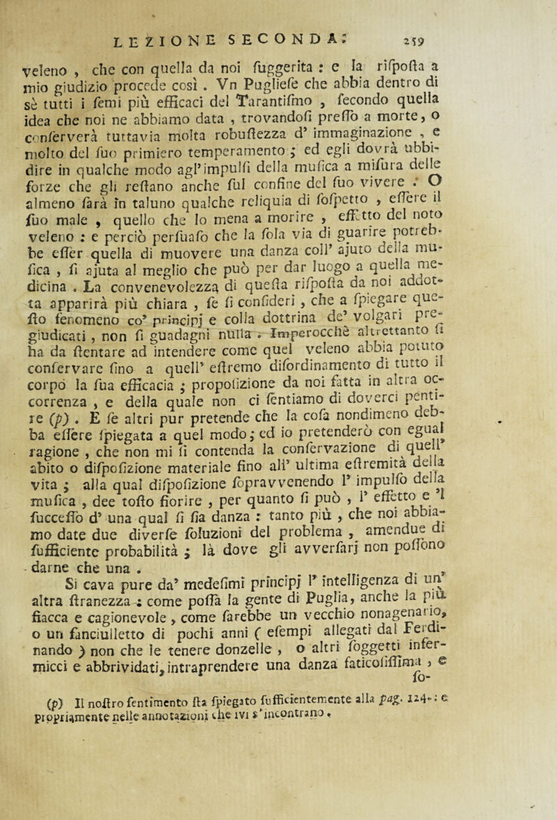 veleno , che con quella da noi fuggerita : e la rifpofta a inio giudizio procede così . Vn Pugliefe che abbia dentro di sè tutti i Temi più efficaci del Tarantifmo , fecondo quella idea che noi ne abbiamo data , trovandoli predò a morte, o confèrverà tuttavia molta robufiezza d5 immaginazione , e molto del fuo primiero temperamento ; ed egli dovrà ubbi¬ dire in qualche modo agl’impubi della mufica a rnifura delle forze che gli reftano anche fui confine del fuo viveie . O almeno farà in taluno qualche reliquia di fo/petto , e/Teie il fuo male , quello che lo mena a morire , effetto del noto veleno : e perciò perfuafo che la fola via di guarire pot*e • be effer quella di muovere una danza coir ajuto deva mu¬ fica , fi ajuta a! meglio che può per dar luogo a quella nie- dicina . La convenevolezza dì quefia ri/pofìa da noi addot¬ ta apparirà più chiara , fe fi confiderì , che a fpiegare que- fio fenomeno co5 principi e colla dottrina de’volgari prc“ giudicati , non fi guadagni nulla « Imperocché altrettanto a ha da fientare ad intendere come quei veleno abbia potuto coniervare fino a quell’ efiremo difordinamento di tutto il. corpo la fua efficacia ; proporzione da noi fatta in aiti a oc¬ correnza , e della quale non ci (entiamo di doverci penti¬ re (p) . E fe altri pur pretende che la cofa nondimeno deb¬ ba eflère /piegata a quel modo; ed io pretenderò con egua^ ragione , che non mi fi contenda la con/ervazione di que abito o difpofizione materiale fino ali5 ultima e fi rem ita de. a vita ; alla qual difpofizione fopravvenendo I5 impulfo della mufica , dee tofto fiorire , per quanto fi può , 1* effetto e fuccefib d5 una qual fi fia danza : tanto più , che noi abbia¬ mo date due diverfe fòluzioni del problema , amen due di fufficientc probabilità ; là dove gli avverfarj non pofiono - darne che una . # ^ , Si cava pure da5 medefimi principi V intelligenza di uri altra firanezza-r come poffa la gente di Puglia, anche la piu fiacca e cagionevole , come farebbe un vecchio nonagenario* o un fanciuìletto di pochi anni ( efempi allegati dal semi¬ nando ) non che le tenere donzelle , o altri foggetti inter- micci e abbrividati* intraprendere una danza faticofimma^ £ (p) Il nofiro fentimcnto fta fregato Efficientemente alla pa& 124» : e pi ppriamente nelle annotazioni che ivi $ ’ incontrano.
