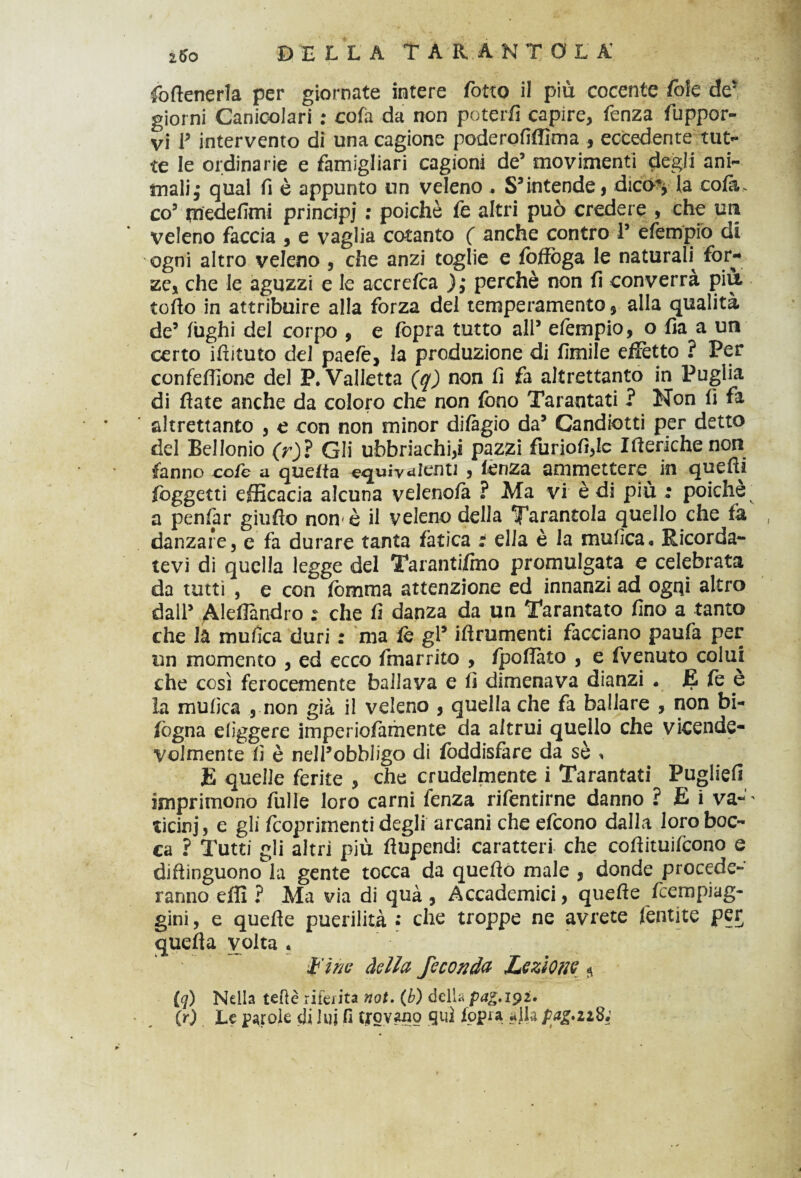 fo(tenerla per giornate intere Cotto il più cocente fole de* giorni Canicolari : cofa da non poterti capire, fenza fuppor- vi T intervento di una cagione poderofifllma , eccedente tut¬ te le ordinarie e famigliari cagioni de5 movimenti degli ani¬ mali ,* qual fi è appunto un veleno , S3intende, dict% la cola. co3 medefimi principi : poiché te altri può credere , che uii veleno faccia , e vaglia cotanto ( anche contro 1’ efempio di ogni altro veleno , che anzi toglie e foffòga le naturali^ for¬ ze, che le aguzzi e le accretea ); perchè non fi converrà piu tofio in attribuire alla forza del temperamento, alla qualità de’ fughi del corpo , e fopra tutto all’ efempio, o fia a un certo ifìituto del paefe, la produzione di fimile effètto ? Per confertione del P. Valletta (q) non fi fa altrettanto in Puglia di fiate anche da coloro che non fono Tarantati ? Non fi fa altrettanto , e con non minor di/àgio da’ Candiotti per detto del Bellonio (r)ì Gli ubbriache pazzi furiofi,Ie Itteriche non fanno cote a querta equivalenti , lènza ammettere^ in quefii foggetti efficacia alcuna veleno/à ? Ma vi è di più ; poiché ‘ a penfar giufio non-è il veleno della Tarantola quello che fa danzare, e fa durare tanta fatica : ella è la nautica* Ricorda¬ tevi di quella legge del Tarantifmo promulgata e celebrata da tutti , e con fomma attenzione ed innanzi ad ogqi altro dall’ Alertandro : che fi danza da un Tarantato fino a tanto che la mufica duri : ma te gl’ iflrumenti facciano paufa per un momento , ed ecco fmarrito , /portato , e fvenuto colui che così ferocemente ballava e li dimenava dianzi « JE te e la mufica , non già il veleno , quella che fa ballare , non bi- fogna eliggere imperiolamente da altrui quello che vicende¬ volmente fi è nell’obbligo di foddisfare da sè , E quelle ferite , che crudelmente i Tarantati Puglie!! imprimono filile loro carni fenza rifentirne danno ? E i va— ticinj, e gli feoprimenti degli arcani che efeono dalla loro boc¬ ca ? Tutti gli altri più ftupendi caratteri che coflituifcono e diftinguono la gente tocca da queftò male , donde procede¬ ranno effi ? Ma via di quà , Accademici, quefle feempiag- gini, e quefie puerilità • che troppe ne avrete fentite per querta volta . •fine della feconda Lezione * iq) Nella tette riferita not. (b) dell^ pag.iyi. (r) Le parole di lui fi trovano qui /opra alla pacati;