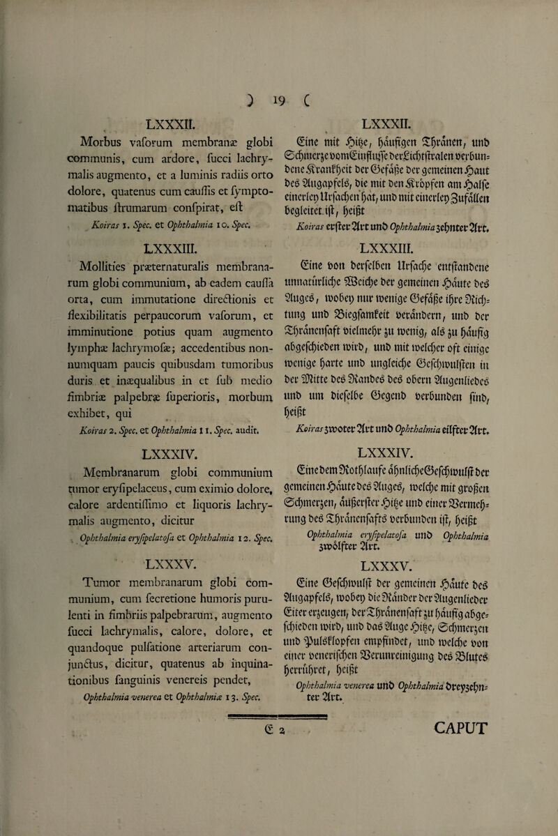 LXXXII. Morbus vaforum membranac globi communis, cum ardore, fucci lachry- malisaugmento, et a luminis radiisorto dolore, quatenus cum caufiis et fympto- matibus ilrumarum confpirat, eft Koiras i. Spec, et Ophthalmia i o. Spec. LXXXIII. Mollifies praeternaturalis membrana- rum globi communium, ab eadem caufla orta, cum immutatione dire&ionis et flexibilitatis perpaucorum vaforum, et imminutione potius quam augmento lymphae lachrymofae; accedentibus non- numquam paucis quibnsdam tumoribus duris et inaequalibus in ct fub medio fimbriae palpebrae fuperioris, morbum exhibet, qui Koiras 2. Spec, et Ophthalmia 11. Spec, audit. LXXXIV. Membranarum globi communium tumor eryfipelaceus, cum cximio dolore, calore ardentiflimo et liquoris lachry- malis augmento, dicitur Ophthalmia eryfipelatofa et Ophthalmia 12. Spec. LXXXV. Tumor membranarum globi com¬ munium, cum fecretione humoris puru- lenti in dmbriis palpebrarum, augmento fucci iachrymalis, calore, dolore, et quandoque pulfatione arteriarum con- jundtus, dicitur, quatenus ab inquina- tionibus fanguinis venereis pendet, Ophthalmia venerea et Ophthalmia: 13. Spec. LXXXII. * (£tnc mit ^duftcjcn £§rdnett, unb 0d)mc.rjc oom(£in flutfe bcr£tcf)t|fralen ocrbun= bene^ranff>cit bcr0cfdpe bcrgcmetncn j£)aut be£ SlugapfcB, bte mit ben ^ropfen amJpalfc ctncrlcp Urfad)en f)at, unt> mit ciuerlepSufatfeit becjleitet.ijf, ^eigt Koiras etjfet2Itttmb Ophthalmia 7lvt* LXXXIII. 0ine bott berfclben llrfadjc entjlanbcne unnaturltrfje ^Bcid;e ber gemeincn J£)dute be$ 5luge$, mobep nttr menige ©efdge t^re dlidfi tuncj unb 3$te<jfamfett oerdnbern, tmb bcr £f)rdncnjdft bielmefjr jtt roenig, ate $u fjdufa abcjcfrf)teben rcirb, unb mit meldjcr oft eutigc mcnicjc fjartc unb unglcid;e ©cfdjroulffeit in bcr 3ttitte be£ DvanbcS bcS obern Slugenliebco unb um biefelbe ©ecjenb bcrbunben fmb, Ije igt Koiras SVDOtetTttt Ultb Ophthalmia dlftCtTivU LXXXIV. (Erne bem9vot^laufed^nli($e©ef$muI(I bet gemetnenJjpdutebee 2(uge$, mld)c mit grofkn 0d)merjeit, dagerfler unb eincr3Serme(j* rung bc6 XfjrdrtenfaftS oerbunben iff, §eigt Ophthalmia eryfipelatofa tmb Ophthalmia 5U>olfter 2U*t* LXXXV. 0'ne ©cfdjnntljf bcr gemcinett $autc bc$ $lugapfe($, mobep bte Sttdnber bcr 2Utgenlieber ©iter erjeugett, berSljrdnenfaft ju fyaujtga&ge* fcf)tcbcn rotrb, unb ba$2(uge j£)i$e, 0djmer$eit unb 9>uIgfIopfen empftnbct, unb toelcbe bott enter bcncrtftfjcn SSerunreintgung bee SMuteS fjcmtfjret, Ijetj# Ophthalmia venerea unb Ophthalmia btcy$el)n- tet* 2lvt-