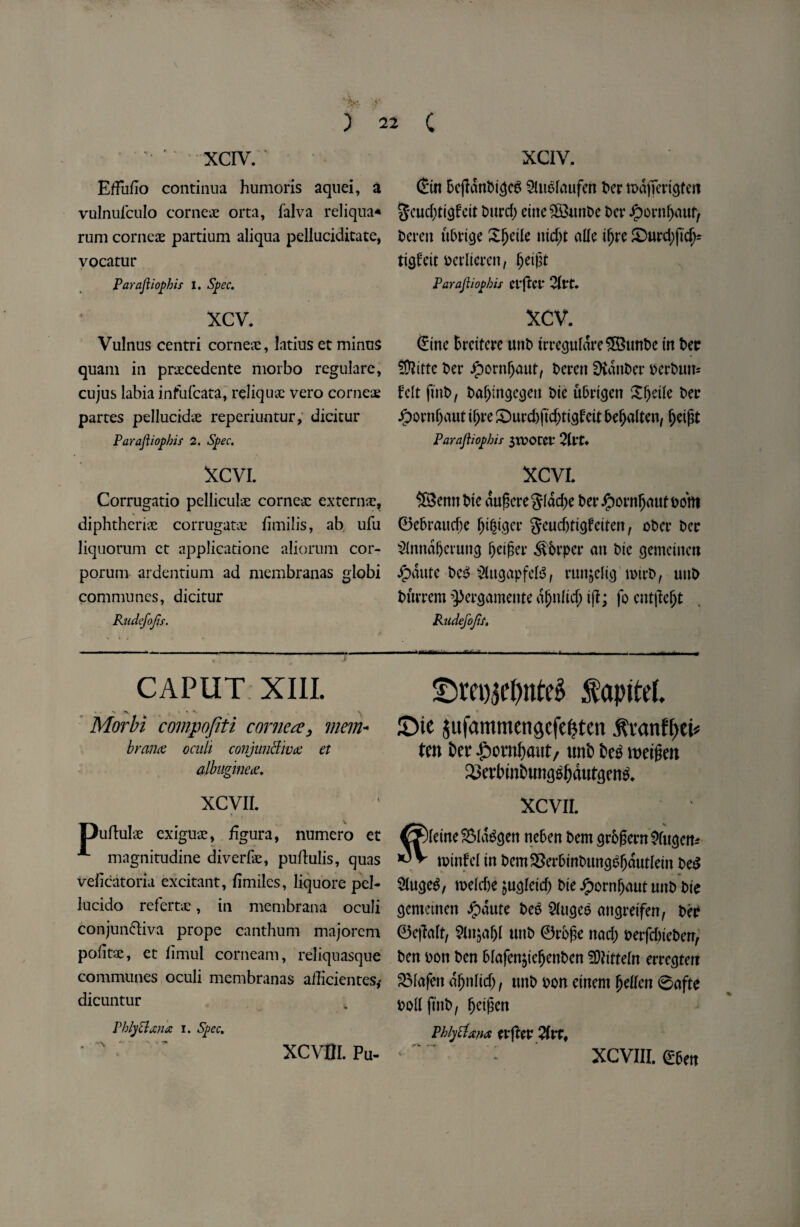 XCIV. Effuflo continua humoris aquei, a vulnufculo corneas orta, falva reliqua* rum corneae partium aliqua pelluciditate, vocatur Paraftiophir I. Spec. xcv. Vulnus centri corneae, latius et minus quam in pnecedente morbo regulare, cujus labia infufcata, reliquae vero cornea; partes pellucidae reperiuntur, dicitur Parajiiopbis 2. Spec. XCVI. Corrugatio pelliculae corneac extern#, diphtherias corrugate fimilis, ab ufu liquorum ct applicatione aliorum cor- porum ardentium ad membranas globi communes, dicitur Rudefojis. CAPUT XIII. Morbi compojiti cornea, mem- bran# oculi conjunctiva: et albuginea:. XCVII. uftulae cxiguae, figura, numero et magnitudine diverfe, puflulis, quas veficatoria excitant, fimiles, liquore pel- lucido refert#, in membrana oculi conjun&iva prope canthum majorem pofitJE, et limul corneam, reliquasque communes oculi membranas afficientes* dicuntur PhlyClana i. Spec. XCIV. Ctn bejlanbi^cg Sluolaufen her n>dfTertcjtert 5*cud;tt<j£cit burd) cine SSuttbe t>cr Jpornl)auf, berett ttbrtge X^etlc ntd)t allc ifjre £)urd)ftdj= ttcjf eit berlterett, fjetjtt Parajiiopbis Ct’ftCi* 2(t*t. XCV. Cine fcrdtere uttb trregurdre 5S3unt>e tn bee ber Jpontljaut, beren Dvattber berbuit* felt fmb, bajjmgcaen bie u&ri<jett Xfytik bee Jpontljaut tfjre £)urd)ftd;tt3fett befjalten, fjetpt Parajiiopbis $rDOtCV 2ItU XCVI. ®emtbte augcreglad)e ber Jjpornfjaut bom 0ebra«cf)e fjt|t<}cr geud)ti<jfetten, ober bee 21nnaf)a'unc) Ijetfter ^brper ait bte gemctitcn #aute bc$ SUtcjapfeB, runjcltcj tbtrb, uttb bitiTcm ’Percjameitte ajjitlicf; tjf; fo cnt|?e()t Rudefojis, - -- - » ■ — — f ^m)3el)nte^ fapitel. 9 J £)tc iufammengcfefiten .ftranffiei* ten tec £orotaut, uni teg weigeit SJetbmtnmgsfjdufijens. XCVII. % [etne2Ma&jen neben bent grbfjern^ftujen* tptttfel tn bem$8erbmbumB()dutIetn beg Slu^eS, toekte jucjletd; bte Jpornfjaut uttb bte ejemanett Jjpdute bee 2(ugee angretfen, ber 0e|Mt, 2lnjaf)l uttb 0rb£e nad) berfdneben, ben bott ben blafenjtefjettben SDhtteln errcgtetT SMafett a^iiltd), urtb bon etnem Ijetfcn 0afte boll fmb, ^ctfsen Phiytixnai erfter 2(tt, XCVttl. Pa- XCVIII. &m