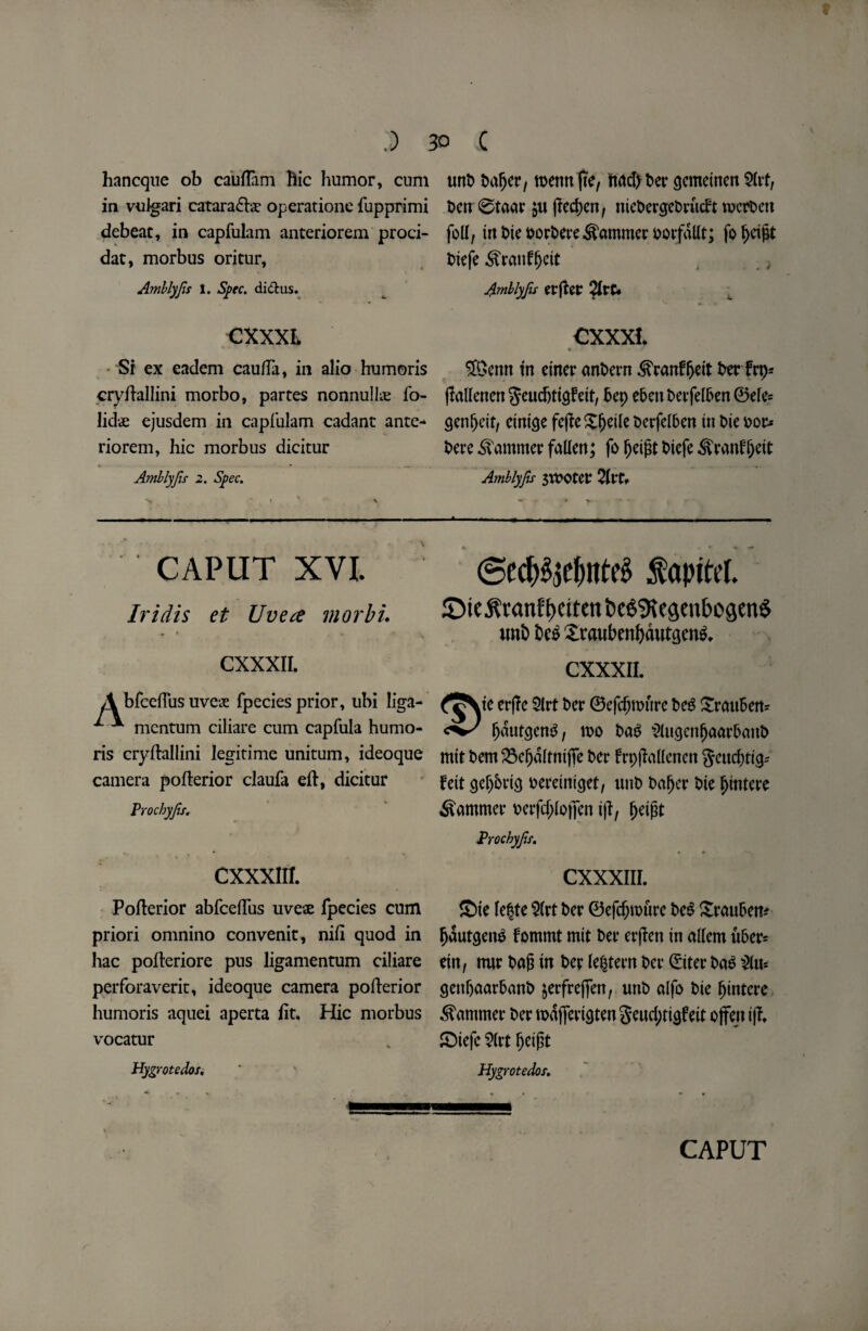w .) hancque ob cauflam Hie humor, cum in vuigari catara&at operationc fupprimi debeat, in capfulam anteriorem proci- dat, morbus oritur, Amblyfs t. Spec, did us. CXXXL Si ex eadem caufta, in alio humoris cryftallini morbo, partes nonnulke fo- lidae ejusdem in capfulam cadant ante¬ riorem, hie morbus dicitur * • . • ... .. Amblyfis 2. Spec. 30 C «nt> Silver, roentt fie, tidd> ber gemeinert S(vt, Pen 0taar $u jlecpen, ntePergePrueft tocrPcn foil, trt t>ic portiere hammer oorfallt; fo pcigt t>iefe ifranfpeit Amblyfs erfter 2Irc* CXXXl. « SBcnn in etner anPern SVanfpeit Per frp* jlallenen3<mdjtigfett, Pep ebcu t>etfeir>en ©ele= genpeit, etntge fejleSpetle PcrfelPen in Pie oor* Pere hammer fallen; fo peigt Piefe ^ranfpett Amblyfs 3tt?Oter 2ltt» CAPUT XVI. Iridis et Uvea morbi. ** * CXXXII. A bfceftus uves fpecies prior, ubi liga- ^ mentum ciliare cum capfula humo¬ ris cryftallini legitime unitum, ideoque camera pofterior claufa eft, dicitur Prochyfs, CXXXIII. Pofterior abfceftus uveae fpecies cum priori omnino convenit, nift quod in hac pofteriore pus ligamentum ciliare perforaveric, ideoque camera pofterior humoris aquei aperta fit. Hie morbus vocatur Hygrotedos. @ecp$je&ttt# $apitel. JDie^vanft)Citen&e6^e9enbo9en$ mi Pe£ £taubenpdutgen$. CXXXII. te erjlc 5lrt Per ©efepmure Peg SrauPen* pdutgeng, too Pag SlugenpaarPanP mit Pem 23epdlmi jfe Oer frpfMenen gcud;tig-- feit gepbrig oereiniget, unP Paper Pie pintere hammer oerfd;lojfen iff, peigt Prochyfs. CXXXIII. ©te lepte $(rt Per ©efdjtoure Peg XraitPem (tautens fommt mtt Per erjlen in allem ftPer= eitt, nur Pag in Per (extern Per ©ter Pag §lu* gettpaatPanP jerfrefjen, unP alfo Pie pintere hammer Per todjTertgten geud;rigfeit offejt iff, ©tefc 2lrt peigt Hygrotedos,
