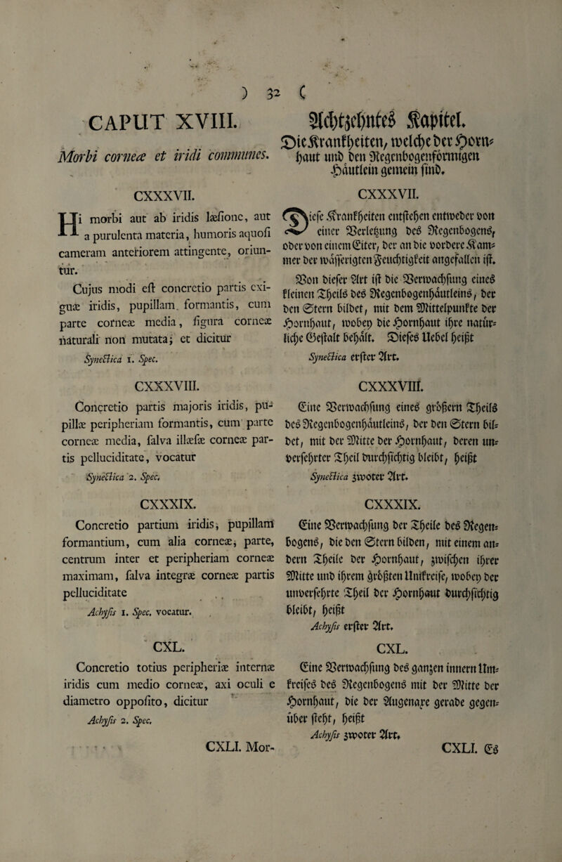 CAPUT XVIII. Morbi cornea et iridi communes. CXXXVII. Hi morbi aut ab iridis laefionc, aut a purulenta materia, humorisaquofi cameram anteiriorem attingente, oriun- tur. Cujus modi eft concretio partis cxi- gu£ iridis, pupillam. formantis, cum parte corneas media, iigura corneae liaturaii non mutata; et dicitur % SyneBica i. Spec. CXXXVIII. Concretio partis majoris iridis, pu- pillae peripheriam formantis, cum parte corneae media, falva illaefae corneae par¬ tis pclluciditate, vocatur Syneclica '2. Spec. CXXXIX. Concretio partium iridis, pupillam formantium, cum alia corneae, parte, centrum inter et peripheriam corneae maximam, falva integrae corneae partis peliuciditate Achyfis 1. Spec, vocatur. CXL. Concretio totius peripheriae interiiae iridis cum medio corneae, axi oculi e diametro oppofito, dicitur Achyfu 2. Spec. 2ld)t3d)nte§ fapitel. ©tc^mnf peiten, tiKlcfye t»cr Octtv ^aut uni) Den 9Iegcnbogenf6rmtgen |)dutlein gemein fmb, CXXXVII. oDer Don cittern ©ter, Da* an Die oorberc$am* met* Da* md|Ta*tgtengeud)ttgfett angefalleit iff* $>oit Diefer $Irt t(I Die 3Serroad)fung eiue$ fldnett X^dl^ DeS SKegenbogenljdutldnS, Der Den ©tern btIDet, mit Dem ^ftittelpunfte Der Jpornljaut, roobep Die £ornfjaut t^ve natur* ficf;e ©ejfalt bef)dft. SDtefeS Uebel fjetfit SyneUica CfftCt* CXXXVIIf. (Sine SSerroadjfung etneD grbfkrn DcSSKegenbogenljdutldm?, Der Den ©tern biU Det, mit Dcr?9bttcDer.ftornf)aut, Derat urn Derfeljrter £f)ctl tmrd;ftd)tig Dietbt, fjdpt SyneUica 3VDOtet* 2ivU y * . . * I. CXXXIX. ©ne SJeroacbfung Der Xfjdle De$ Dfagen= bogenS, Dte Den ©tern btlDen, mitdneman* beat Xfjeifc Der Jpornfjaut, jmtfd;cn ifjrer SQlitte unD tfjrem §v6gten Untfretfe, wobep Der unperfefjrte Xljeil Da* ^)orn^aut Durd)ftd)tig bkibti betfit Achyfis erfter 2itu CXL. ©ne Sertoadjftmg beg gmtjen innern ttm* frcifeS Deb SttegenbogenS mtt Der SDtttte Der #orn(jaut, Die Da* 2(ugenaj*e gerabe gegem uberjlefjt, \>eigt Achyfs 3moter 2lvt* CXLI. Mor- CXLI. &
