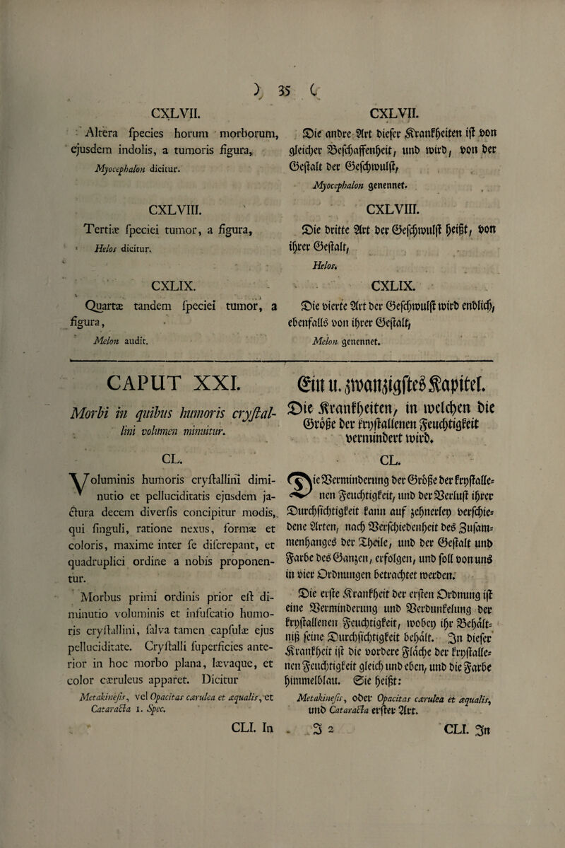 CXLVII. Altera fpecies horum morborum, ejusdem indolis, a tumoris figura, Myocephalon dicitur. CXLVIII. Tertiie fpeciei tumor, a figura, * Helos dicitur. CXLIX. ' ...i Quarts tandem fpeciei tumor, a figura, Melon audit. CXLVII. « 1 > ©ie cmPre 5(rt Piefer ^ranffjetten ijl Pon $eid;er 23efcfjaffenjjeit, unP nrirP, Pon Dec 0e|Mt Pee 0efd)wulft, Myocephalon genennet. CXLVIII. ©ie Pritte 2Irt Per 0efd)n>ul|I Ijeifjt, t>on tyrer 0ejM/ Helofi CXLIX. ©ie Pterte 2frt bet* 0efcfjtpnf(I nrirP enPfidj; ePenfalB bott tljrer 0ejM, Melon genennet. CAPUT XXL Morbi in qitibus hwnoris cryftal- Uni volumen minuitur. CL. ©n u.^atniaftegfapitel. SMe Aranfpeiten, in n>eld?en t>ie ©rone kt fnjftalieneit ge«d)tigfeit rerminbert wivb. CL. \7oluminis humoris cryflallini dimi- * nutio et pelluciditatis ejusdem ja- clura decern diverfis concipitur modis, qui finguli, ratione nexus, forma; et colons, maxime inter fe diferepant, et quadruplici ordine a nobis proponen- tur. Morbus primi ordinis prior eft di- minutio voluminis et infufeatio humo¬ ris cryflallini, falva tamen capfuls ejus pelluciditate. Cryllalli fuperficies ante¬ rior in hoc morbo plana, Ixvaque, et color c-xruleus apparet. Dicitur Metakinejh, vel Op ac it as car ulea et aqualis ,'Ct Cataract a i. Spec. ie SSetminPeruncj Dec 0rP£e £>er frpfMe* non geucfjtigfeit, unt> Per$3erlujl iljrer ©urdjftdjtigfeit fann nuf $efjnerfep Pene Slrten, nadj ^>erfd>teben^ctt Peg 3ufam= menf)augcg Dec ©>dfe, uttb Pet* 0ejlalt unt> SarPe Peg0anjen, etfofeen, unP foil ponwtg in Pier OrPmmgen Petrad)tet roerPcn. ©ie erjle ^ranfljeit Per erjlett OrPnuttg ijl eine 23ermtnPertm<j tmP $8erPunfefun<j Per frpjMeneit geueptigfeit, woPcp ijjr 23e(jdfc nip feme ©urd)ftd;tigfeit Peljdft. %n Piefer ^ranffjeit ift Pie PorPere 31dcf;e Per ftpflafte- nen geudrttgfeit Qletd> unP ePen, unP Pie garPe IjimmelPfau. ©te fjeijjt: Metakinejis, oPd* Opacitas carulea et aqualis^ imP CataraBa erjlet 2frr. CLI. In * CLI. 3n