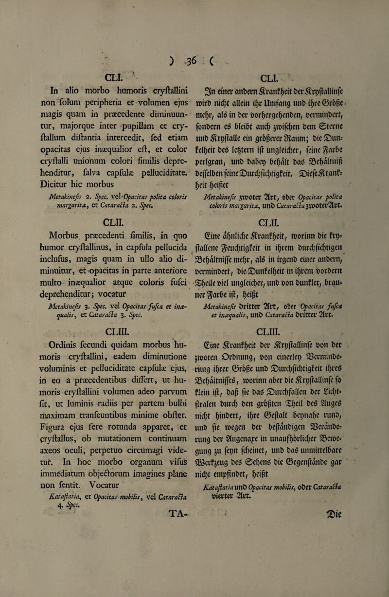 CL!. ' In alio morbo humoris cryftallini non folum peripheria et volumen ejus magis quam in praecedente diminuun- tur, majorque inter pupillam et cry- ftallum diftantia intercedit, fed etiam opacitas ejus inaequalior eft, et color cryftalli unionum colori fimilis depre- henditur, falva capfulae pelluciditate. Dicitur hie morbus Metakinefs 2. Spec. vel’Opacitas polita colons margarita, et CataraSla 2. Spec. CLII. Morbus praccedenti fimilis, in quo humor cryftallinus, in capfula pellucida inclufus, magis quam in ullo alio di- minuitur, et opacitas in parte anteriore multo inaequalior atque coloris fufei deprehenditur; vocatur Metakinejis 3. Spec, vel Opacitas fufea et ina- qualis, et CataraSla 3. Spec. CLIII. Ordinis fecundi quidam morbus hu¬ moris cryftallini, eadem diminutione voluminis et pelluciditate caplulae ejus, in eo a praecedentibus diftert, ut hu¬ moris cryftallini volumen adeo parvum fit, ut luminis radiis per partem bulbi maximam tranfeuntibus minime obftet. Figura ejus fere rotunda apparet, et cryftallus, ob mutationem continuam axeos oculi, perpetuo circumagi vide- tuf. In hoc morbo organum vifus immediatum obje&orum imagines plane non fentit. Vocatur Kataftatia, et Opacitas mobilis, vel CataraSla CLI. Stt etner anbern^ranfljeit ber^rpjMinfe notrb md}t aUeiti iljr Umfang unb t^te 0rb£e md)vt aU in t>er porljergefjenbcn, f>ermint>ertf fonbern ed hlcibt aucf; jrotfdjen bem ©terne unb ^rpjMe etn gr&gererSKaum; t>ic ©utt* felijettbeS legtern ijl ungfetd)er, feme garbe perlgrau, unb babep be^aft bab S3e6altnig beffelben fetne £>urd)fid;tigfett, £)iefeitrant> fjett ^cigct Metakinejis JTPOtet 2(tt/ Obcr Opacitas polita coloris mar gar it a, Utlb Cataracla 3VPOter2lrt* CLII. (Eine dfjttlidx ^canff>ctf, morinn bte frp= jMene geudjctgfeit in iljrem burd)fidjttgen 23efjdltnij]e meljr, aB in irgenb etner attbern, perminbert, t>ie £Htnfelf)eit in iljrem borbern Sfjeile biel ungleic^er, unb bon bunfler, .brau* nergarbeill, ^eigt Metakinejis fritter 2lVt/ Ot>cr Opacitas fufea et inaqualis, unb CataraSla fritter 21 tC* CLIII. (£ine ^ranfljeit bet* ^rpjMinfe bon ber jwoten Orbttung, bon etnerlep SBecminbe* rung tljrer 0rb£e unb £mrd)fid)ttgfeit ifjreS 25ef)ditniffeg t morinn aber Die ^vrpjMtnfe fo fletn ijf, bag fie ba$ £>ucd)fa{len ber 2ic\p flralen burd) ben grbfsten Xfjctl bc$ SlugeS ntd;t Ijinbert, iljre 0e(Mt bepnafje runD, uttb fie roegen ber bejldnbigen ®erdnbe= rune* ber 5I«genaye in unaufljbrlidjer 33eu>e* gung &u fepn febeinet, unb bag unmittelbare ££erf£eug bet? ©efjeng bie 0egen|Idnbe gar nid)t empjtnbet, ^eigt Katajlatia unb Opacitas mobility obet CataraSla piercer 21rt.