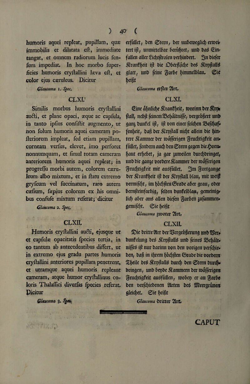 ) 4°' C humoris aquei repleat, pupillam, quae immobilis et dilatata eft, immediate tangat, et omnem radiorum lucis len- fum impediat. In hoc morbo fuper- ficies humoris cryftallini kva eft, et color ejus caeruleus. Dicitur Glaucoma i. Spec. CLXIJ Similis morbus humoris cryftallini au&i, et plane opaci, aeque ac capfula, in tanto ipftus confiftit augmento, ut non folum humoris aquei cameram po- fteriorem impleat, fed etiam pupillam, eorneam verfus, elevet, imo perforet nonnumquam, et ftmul totam cameram anteriorem humoris aquei repleat; in progreftu morbi autem, colorem caeru- leum albo mixtum, et in ftatu extremo gryfeum vel fuccinatum, raro autem cadium, kpius colorem ex his omni¬ bus confute mixtum refer at; dicitur Glaucoma 2. Spec. CLXII. Humoris cryftallini aufri, ejusque uc et capfuk opacitatis fpecies tertia, in eo tantum ab antecedentibus differt, ut in extremo ejus gradu partes humoris cryftallini anteriores pupillam penetrent, et utramque aquei humoris repleant cameram, atque humor cryftallinus co¬ lons Thalaftici diverfas ipecies referat. Picitur Glaucoma 3, Spec* erfullet, Pen 0tent, t>er tm6cn>eglicl> crrDeb= tertijl, unmittelPar Peruljret, unP Pag (Ein^ fallen aller £td)tfftalen perljinPert. 5n Piefer ^ranfgeit i\t Pie Oberflacfte PeS &rp(M$ glatt, unP feine garPe fjtmmelPlatu 0ie fjeigt Glaucoma tvftCt 2ttt, CLXI. (Eine dgnltdje ^ranPgeit, tuortnn her (fall, ncPjifeinem^efjdltnijfe, oergrbgert unD gan$ Punfel if!, if? fon einer fold;en fen^eit, Pag Per 3vrpfM nidjt alletn Pie f>in* tere hammer Per mdjferigen geudjtigfeit an# fuller, fonPern aucf) Pen0tern gegen Pie#orn* fjaut erfjePet, ja gar ^uroeilen PurcgPringet, unPPie ganje PorPere^ammer Per mdjfertgen gcud)tigfeit mtt auSfttllef. 3m gortgange Per ^ranfljeit if! Per 3vrpfM Plan, mtt rod# permtfrfjt, tml)Pd)flen0raPeaPer grau, oPer PernfietnfarPtg, felten PunfelPlau, gemetnig* lid; aPer aiu* alien Piefen garPen $ufammen« gemtfdjr, 0te fjeigt Glaucoma $vt>Oter 2lt*t» CLXIL ©ie Pritte&rt Per&ergrPgertmg unP53er* Punfelung Pe3 .SfrpfMS unP feineS £3eljdlt* nijfe$ if! nur Parinn oon Pen portgett perfd;te* Pen, Pag in if)rem f)6d)fien 0raPe Pie PorPern Sljetle Pe$ ^rpffall6 Purd; Pen 0tern Purc(j* Pringen, unP PepPe ^ammern Per rodfierigert geud)tigfeit auefullen, moPep er an garPe Pen perfdjiePenen 5irten Pe$ SReergrtmeit gleid;et* 0ie fjeigt Glaucoma Prlttcr 2ltt# CAPUT