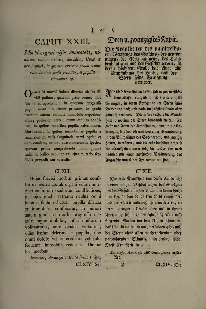 CAPUT XXIII. r ' * ’ t Morbi organi vifus immediati, ni- niirwn tunica retina, choroidea. Uvea et nervi opticiy in quorum extremo gradu oculus omni luminis fenfu privatiir, et pupilla immobilis eji, /^mnes Ki morbi induas diverfas dalles di- vidi polfunt, quarum prior omnes illos fub fe comprehendit, in quorum progrelTu pupilla motu fuo fenfim privatur, in gradu extremo autem abfolute immobilis deprehen- ditur^ pollerior vero illorum cenfum confti- tuit, in quibus mobilitas pupilla: falva manct. Morborum, in quibus immobilicas pupilla a mutatione in vafis fanguineis nervi optici et circa eundem, oritur, duae numerantur fpecies, quarum prima comprehendit illos, quibus nulla in bulbo oculi et axi ejus mutatio fen- iibilis prascedit aut fuccedit. CLXIII. Hu jus fpeciei morbus primus confl- ftit iu praeternaturali organi vifus imme¬ diati amborum oculorum conftitutione, ♦ ‘ in cujus gradu extremo oculus omni luminis fenfu orbatus, pupilla dilatata et immobilis confpicitur, in minori autem gradu et morbi progre/Tu ma^ culve nisr# mobiles, inflar mufcarum volitantium, ante oculos verfantur, vifus fenfim deletur, et pupilla, fine omni dolore vel antecedente vel fiib- fequente, immobilis redditur. Dicitur hie morbus Antracofis, Amaurofis et Gutta ferena i. Spec. CLXIV: Se- £>m) tuwatuigfteSfaptt. £>ie jhanftKiten t>eS unmittellia* ren 2Setf$eug6 fces ©eftdjts, bee ttc^for- tnigen, bee. ‘cHbcvnljautgcng, beg Xratt? beiibmttgens uitb beg ©eftd)tgnewen/ tn berm bed'ft cm ©vabe bag 2tuge alle ©mpfinbuitg beg idebte, tmb bee ©tem feme Skwegung uerlteret. tie biefc Sranf^eiten (affen fidj in jwo #trfdji<« bene $(afjen einf^etlen. £)ie crjle entile biejenigen, tn beren gorfgange ber ©fern feme $5en?egung nadj unb nad), iml)od)jlen©rabe aber ganjltcf) tterlieret. £)ie anbre cnt^dlt bie $ranf* §eiten, roorinn ber ©tern 6ewegltd) bleibf. ©$ giebt 5»x>o Tlrten ber ^ranffjeiten, roorinn bie Un* beroeglid)feit bes ©ferns bon einer ^Serdnberung in ben $Mutgefd£en bes ©e^enerben, unb um i£n §erum, ^errufjret, unb bie erfie berfelben begreift bie $ranf£eiten unter fid), bie tbeber bor nod) nad$er mit einer merfridjen ^Seranberung beS 2(ugapfel$ unb feiner Tipe berbunben ftnfc. cLxm. £)te erjlc .^ranffjeit bon btefer $frt beffeljt tn einer fold;ctt 25efd)affen()ett be3 $3erf&eu* ge$ be6 ©eftebto bepber Slttgen, tn beren Obd)-- jlem ©rabe bae 21uge fetn 2id)t empftitbet, tutb ber ©tern unbemegltcb ertpettert tjt, tn beren gertttgerm ©rabe aber unb tn tljrem gortgange fcf)n>ar$e beiuegltcfje glecfcn unb fltcgenbe ?Qlucfen bor ben Sfttgen fdjtbeben, ba£ ©eftd)t nad) uitb nad) berloOrengefjt, uttb ber 0tcnt ofjne alien borf)ergel)enben ober nad)folgenbett 0djmer$ unbemegltcj) tbirb. £)tefe ^ranfljeit fjetfIt . Antracofis, Amawofiu unb Gutta ferena etffot' Ztu £ CLXIV. £te j