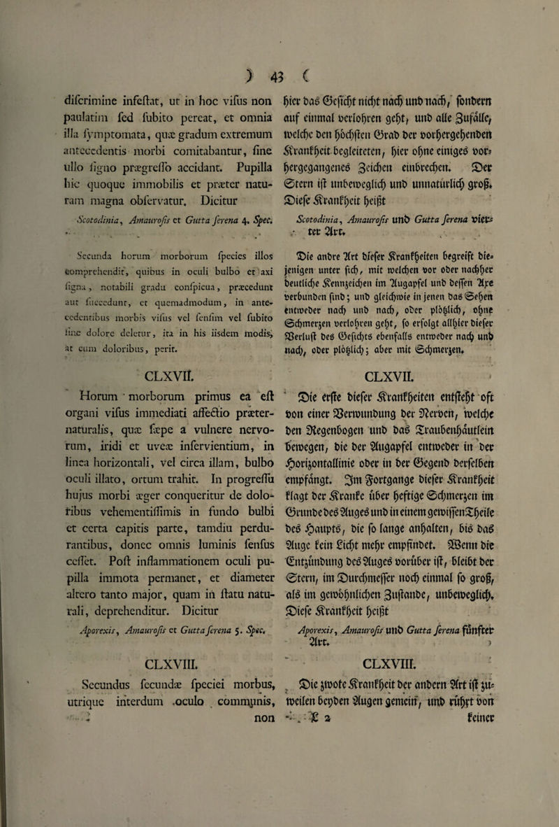 difcrimine infeftat, ut in hoc vifus non paulatim fed fubito pereat, et omnia ilia fymptomata, quae gradum extremum antcccdentis morbi comitabantur, fine ullo iigno praegreflo accidant. Pupilla hie quoque immobilis et prater natu- ram magna obfervatur. Dicitur Scotodinia, Amaurojis ct Gutta ferena 4, Spec. ♦* * -% Secunda horum morborum fpecies illos Comprehendit, quibus in oculi bulbo et axi iigna, notabili gradu confpicua, prarcedunt aut fucccdtmt, ct quemadmodum, in ante- ccdcntibus morbis viius vcl feniim vel fubito ime dolorc deletur, ita in his iisdem modis, at cum doloribus, perit. CLXVII. Horum * morborum primus ea eft organi vifus immediati affeclio praeter¬ naturalis, quae fiepe a vulnere nervo¬ rum, iridi et uvex infervientium, in linca horizontali, vel circa illam, bulbo oculi illato, ortum trahit. In progreflu hujus morbi aeger conqueritur de dolo¬ ribus vehementifiimis in fundo bulbi et certa capitis parte, tamdiu perdu- rantibus, donee omnis luminis fenfus edict. Poft inflammationem oculi pu¬ pilla immota permanet, et diameter altcro tanto major, quam in ftatu natu- rali, deprehenditur. Dicitur Aporexis, Amaurojis et Gutta ferena 5. Spec. CLXVIIL Secundus fecundae fpeciei morbus, utrique interdum <oculo commpnis, non fjict bab ©eftdjt nidjt nadj unbitadj/ fonbetn auf eittmal bctloljten gefjt, unt> alle gufalle, tocldjc Den (jbdjflen ©tab bet ootfjergefjenben Stranffjcitbegleitetcn, l)ier oljneeintgeb oot* fjetgegangeneb geteben einbtecbem £>er 0tern tjl mtbenxgltcf) unb umtaturlid) gtojL SDiefe ^tanfljett ^eigt Scotodinia, Amaurojis unb Gutta ferena VIC& • ter 2lvt, *Z)ie anbre Tfrt biefet ^ranf^etfen Ofgretft Die* jeitigen unter fid), mit wdefyen \>or ober natter beutltcf)e ^enttjeidjen tm Tlugapfd unb beftVn *Hpe rerbunben fmb; unb gleidjroie in jenen bag 0efpen entweber nacf) unb nad), ober plo^lid), o^ne 0d)met5en rerlofn-en gel)C, fo erfolgt afl^ierbiefec SSedufi beg ®efid)tg ebenfatfg entroeber nad; unb nad), ober plo|lid;; abet mit ©cbmerjen, CLXVII. £)te etfle biefet ^tanfljeifen entflefyt oft bon eittet SSetwnnbung bet $lcx\>cn, n>eld>e Den SKegenbogen unb Dab Xtaubenfjdutletn betoegen, Die Dec $ugapfel entroebet in bet Jporijontallinie ober in bet ©egettb betfelben cmpfdngt 3m gottgange biefet ^ronfjjett flagt bet ^vtattfc tibet fjefttge 0d)met$en tm ©ntnbebeb $lugeb unb in einem geroiffenXljeife beb ipauptb, Die fo lattge anljalten, bib Dab 5luge fein £idjt meljt empftnbet. 58entt Die ©ntjunbung beb$(ugeb ootubet tjl, bleibt bet 0tern, im JDurdjmejfet nod) cinmal fo gtofl, alb im gen>oljnltd)en gujfanbe, unberoeglic()t £>iefe ^taitfl)eit l)e$t Aporexis, Amaurofis UltD Gutta ferena funftCC 21rt* CLXVIIL : v Sie $motc ^rattff)eit bet anbern 9(rt ijl p* K - % • ^ tocilett bepben $(ugen gemcin, unb tultft bon a feinec