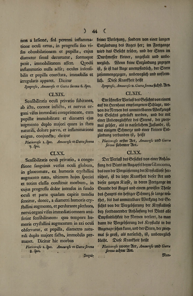 non a teflone, fed perenni inflamma¬ tions oculi ortus, in progreflu fuo vi- fus obnubilationem et papillae, cujus diameter fimul decurtatur, formaque perit, immobilitatem aflert. Quodfl inflammatio nulla adflt; oculus infenfi- bilis et pupilla coar&ata, immobilis et irregularis apparet. Dicitur Symptofis^ Amaurojis et Gutta Serena 6. Spec. CLXIX. Senfibilitatis oculi privatio fubitanea, ab i£tu, corneae infli&o, et nervos or- gani vifus immediati comprimente, cum pupillae immobilitate et diametri ejus augmento duplo majori quam in flatu naturali, dolore parvo, et inflammatione exigua, conjun£ta; dicitur Platkorafis i. Spec. Amaurojis et Gutta ferena 7. Spec. CLXX. Senfibilitatis oculi privatio, a conge- ftione fanguinis verfus oculi globum, in glaucomate, ex humoris cry flail ini augmento nato, ultimum hujus fpeciei et totius clallis conflituit morbum, in cujus progreflu dolor intenfus in fundo oculi et parte quadam capitis tamdiu fentitur, donee, a diametri humoris cry- Aallini augmento, etperdurante plethora, nervi organi vifus immediati omnem ami- ferint fenfibilitatem: quo tempore hu¬ moris cryflallini augmentum in axi oculi obfervatur, et pupilla, diametro natu¬ rali duplo majore fa£lo« immobilis per- manet. Dicitur hie morbus Platkorafis 2. Spec. Amaurojis ct Gutta ferena fewer 23crle§ung, foubern son einer langen (Ent&unbung beg Slugeo fjer; im gortgange toirb bag ©efid;t tru&er, unt) ber ©tern im SDurdjmejfer fletner, ungejlalt unb unbe* weglid). 2Benn feine 0nt$unbung fcugegen iji, fo ifl bag Sluge unempjtnblid), ber ©tern $ufammenge$ogen, unbetoeglid; unbunfbrnv lidj. £)iefe Sranfljeit fjetgt Symptojls, Amaurojis tl. Gutta ferena jecfyfh 2lttV CLXIX. 0m fdjnetter SSerlufl beg ©eficf>t^ bon einem auf bie #ornfjaut empfangenen©d)lage, mo- ben bteifterben beg unmittelbaren®erfj|eug$ beg 0eftd)tg gebtueft werben, unt> ber mit einer llnbeweglidjfeit beg ©terng, ber ^mcps mal grower, alg tit naturlid)em guflanbe, ifl, mit etntgem ©cfymerje unb einer fletnen 0nt* junbung berbunben ifl, (K$t Platkorafis erftet* Amaurojis unb Gutta ferena ftcbetttet* 2Ut^ CLXX. £>er SSerfuft beg©cftdjtg bon einer 9fn&au* fung be^ 23lutg im 2lugapfel bepm Glaucoma, bag oon ber SSergrogerung ber&rpfMtnfe fjer# turret, ifl bie 1 e|te ^ranfljett biefer 2lrt unb biefer gan$en ^lajfe, in beren gortgange im 0runbe beg Slugeg unb einem gerotjfen Xfjetle beg Jpauptg ein fjefttger ©djnter$ fo lange nnV tfjet, big bag unmittelbare ££etfjeug beg 0e= ftd)tg bon ber SSergrbperung ber ^rpflallinfe bep fortbauernber Slitljaufung beg 25(utg al(e 0mpjmbIid)feit ber 32erben berltert, ba man bann bie $8ergrb£erung beg $rp|Mg in ber Slugenaye fefjen tatut, unb ber ©tern, ber jroep* mal fogrog, alg naturlidj, ifl, unbemegltcf) bleibt. £)iefe $ranffjeit Ijeigt • Platkorafis 3trOtet* 2(tt, Amaurojis tmb Gutta ferena septet* Qivu 2ftun» N