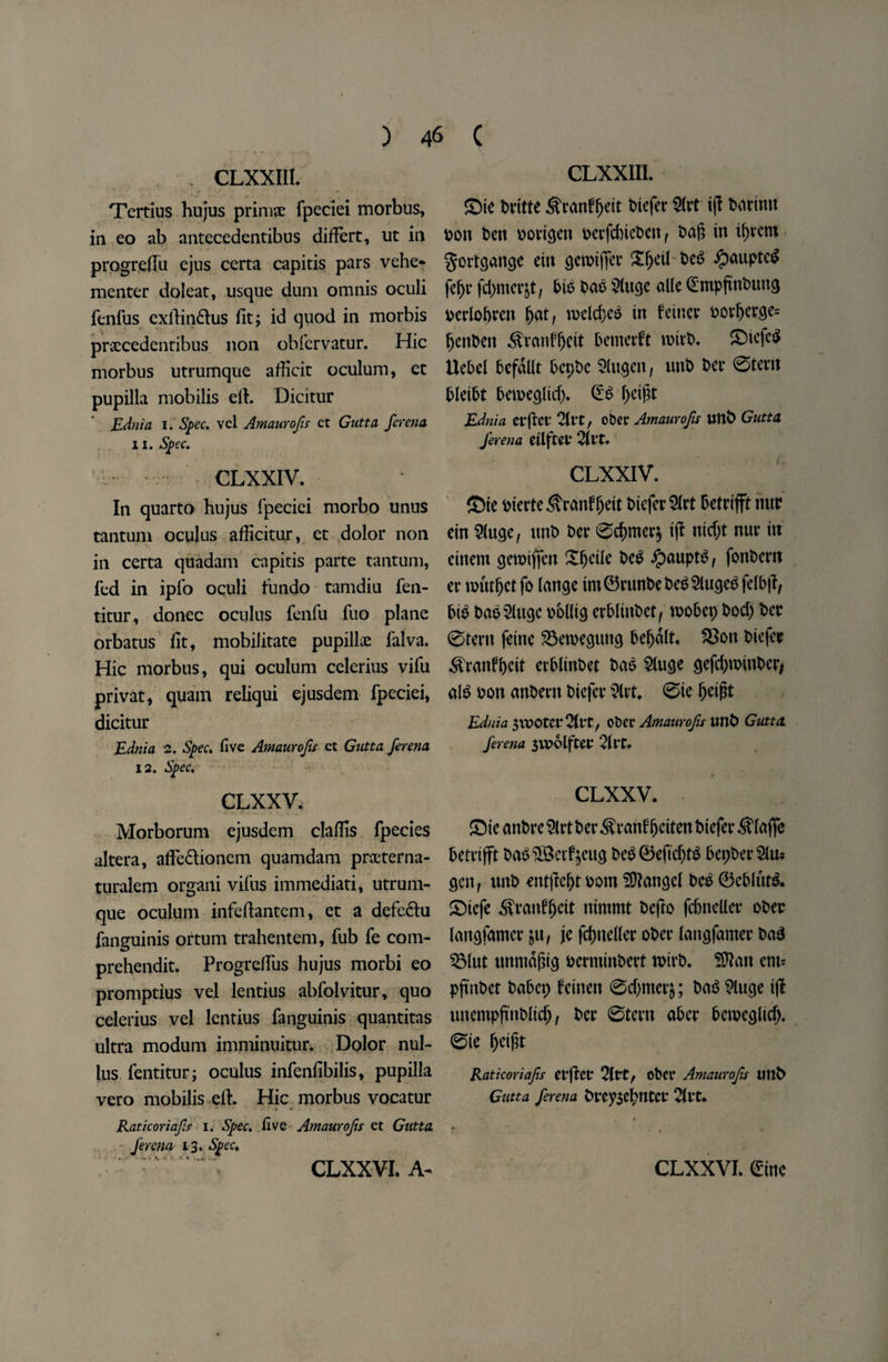 . CLXXIII. Tertius hujus prim# fpeciei morbus, in eo ab antecedentibus differt, ut in progreffu ejus certa capitis pars vehe- menter doleat, usque dum omnis oculi fenfus exlTindlus fit; id quod in morbis praccedentibus non obfervatur. Hie morbus utrumque afheit oculum, et pupilla mobilis ell. Dicitur Ednia i. Spec, vel Amaurofts et Gutta ferena 11. Spec. CLXXIV. In quarto hujus fpeciei morbo unus tantum oculus afficitur, ct dolor non in certa quadam capitis parte tantum, fed in ipfo oculi tundo tamdiu fen- titur, donee oculus fenfu fuo plane orbatus fit, mobilitate pupilhe falva. Hie morbus, qui oculum celerius vifu privat, quam reliqui ejusdem fpeciei, dicitur Ednia 2. Spec, five Amaurojis ct Gutta ferena 12. Spec. CLXXV. Morborum ejusdem claflis fpecies altera, affedtionem quamdam praeterna- turalem organi vifus immediati, utrum¬ que oculum infeflantem, et a defedlu fanguinis ortum trahentem, fub fe com- prehendit. Progreffus hujus morbi eo promptius vel lentius abfolvitur, quo celerius vel lentius fanguinis quantitas ultra modum imminuitur. Dolor nul- lus. fentitur; oculus infenfibilis, pupilla vero mobilis efl. Hie morbus vocatur Raticoriajis i. Spec, five Amaurojis et Gutta ferena 13. Spec, CLXXIII. £)ie britte ^ranffjett t>tcfer $(vt ijl barinu pon ben v>ovic^cn v>cvfd)tct>cit r ba|? in tavern gortgangc etti gendjTet £f)eilbe6 ipaupteg fefje jdjmerjt, bib bab 5(ugc alle Cmpfinbung *>edobren fjat, roelcf)eb in feiticr i?ov^erge= fjenben Sranf&eit Demerit rnirb. £>tcfeb Uebd befdllt bepbe 2(ugen, unb bet* 0tem bleibt bemeglid). ©b f>eif?t Ednia erftcr 21rtr otter Amaurojis Uttb Gutta ferena dlftei* CLXXIV. ©te bterte^ranfljeit btefer^rt Detrifft me ein 2(uge, unt> ber 0d)mer$ ijl nicf;t nur in eiitem gemiffen Xfjeile beb ipauptb, fonbern er nnttfjctfo lange im©rtmbebeb2lugebfelbjl, Die bab^lugc ttollig erblinbet, roobep bod) bet 0tertt feine 2$ewegung Desalt. f8on biejec d^ranffjcit crbltnbet bab 2luge gejcljroinber, alb bon anbern biefer ?lvt. 0ie fjeijit Ednia 5\DOtcr2(t‘t/ dev Amaurojis unb Gutta ferena $VPolftet 2flt. CLXXV. SDie anbre 5lrt ber ^ranlfjctten biejer Detrifft babSBcrfymg beb©eficf)tb DepberSto gen, unb ent|lel)tbom Mangel Deb ©eblutb. £>iefe ^ranlfjctt nimmt befto fcDneller ober langfamer &u, je fcfmeder ober langfamer bab 2Mut tmmdfiig berminbert roirb. SJlan em* pftnbet baDep feinen 0djmerj; bab 9luge ijl unempjinbM), ber 0tern aDcr Dcmeglicf). 0te (jeifjt Raticoriajis et'ftCt* 2ltt, obct* Amaurojis Ultb Gutta ferena brey3el?tltcr 2ftt.