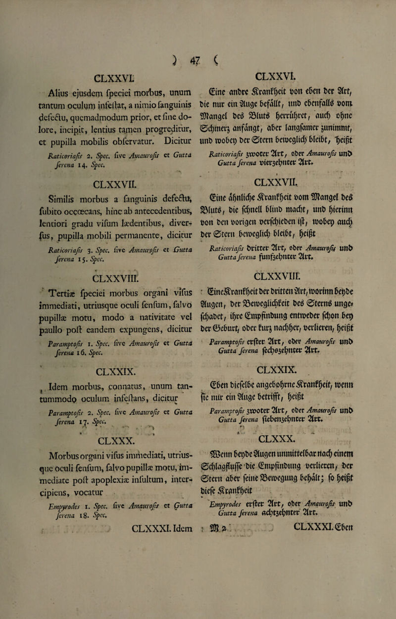 ) 4? ( CLXXVL Alius ejusdem fpeciei morbus, unum tantum oculum infellat, a nimio fanguinis defe&u, qucmadmodum prior, et line do- lore, incipit, lentius tajncn progreditur, et pupilla mobilis obfervatur. Dicitur Raticoriafis 2. Spec, five Amaurofis ct Gutta fcrena 14. Spec. *.1- - . v CLXXVII. Similis morbus a fanguinis defe&tf, fubito occoecans, hinc ab antecedentibus, lentiori gradu vifum lsdentibus, diver- fus, pupilla mobili permanente, dicitur Raticoriafis 3. Spec, fire Amaurofis et Gutta ferena 15. Spec. CLxxvim Tertiae fpeciei morbus organi vlfus immediati, utriusque oculi fenfum, falvo pupillue motu, modo a nativitate vel paullo poll: candem expungens, dicitur Paramptofis 1. Spec, five Amaurofis et Gutta ferena 16, Spec. CLXXIX. Idem morbus, connatus, unum tan- tummodo oculum infedans, dicitur Paramptofis 2. Spec, five Amaurofis et Gutta ferena 17. Spec. CLXXX. Morbus organi vifus immediati, utrius¬ que oculi fenfum, falvo pupillae motu, im¬ mediate poll: apoplexiae infultum, inter- cipiens, vocatur Empyrodes 1. Spec, five Amaurofis et Qutta ferena 18. Spec. CLXXVL (Erne attftre $ranf(jett Pott ebett Per S(rtf Pte nut emSlucje ftefadt, imp cftettfadS Pont Mangel Pe$ 23lut$ fjerrufjret, aucf) ofjnc 0d)mer$ anfdn^t, after lattgfamer juntmmt, ttnft tpoftep t>ec0tern ftemccjdd) ftletftt, Ijetgt Raticoriafis JXEOtcr 2llt, obet Amaurofis unO Gutta ferena pterseftneev 2ltt. CLXXVII. (Eine af>nltd)c ^ranf^eit Pom Mangel Pe£ SMutS, Pte fdpncll ftltitft macf)t, tutft fjiertmt pon Pen port^ett perfdjiePen ijl, tooftet; aud^ Per0terit fteroegltd) ftletftt, fjetjrt t * > Raticoriafis PrittCt* 2ll*tr oPer Amaurofis uftfe Gutta ferena fuilfscfttltev 2itt, CLXxvur. • £ine5t ranfljett fter Pritten Slit, roorutn ftepfte $ugen, Per gkroe^ltdtfett Peg 0tern$ un$e* fdjaPet, tljre (EmpjtnPuna entroePer fcf)on ftep Per 0efturt, oPer fur& nad)fjer, Perlieren, Ijetgt Paramptofis erfter 2ltt f oPer Amaurofis Uttfr Gutta ferena fed;63d;nter 21rt. CLXXIX. (Eften Picfelfte angefto^rne^ranf^eit, tpenn fte mir eitt ^lu^e ftetrtfft, ^eigt Paramptofis STPOtet 2U*t, oPer Amaurofis tmt> Gutta ferena ftcften$cftntct* 21t*. n ; * ■ ' , t CLXXX. ££enn ftepPe 2(ucjen unmtttelftar na$ einem 0d)lacjflufie Ptc (EmpfinPtmg Perltecen, Per 0tent after feme ^etpe^ung fteljdlt; fo ^eigt Piefe ^vratdljeit Empyrodes tlfttt 2(rt, oPer Amaurofis mtP Gutta ferena ad;t$eftntet 2lrt.