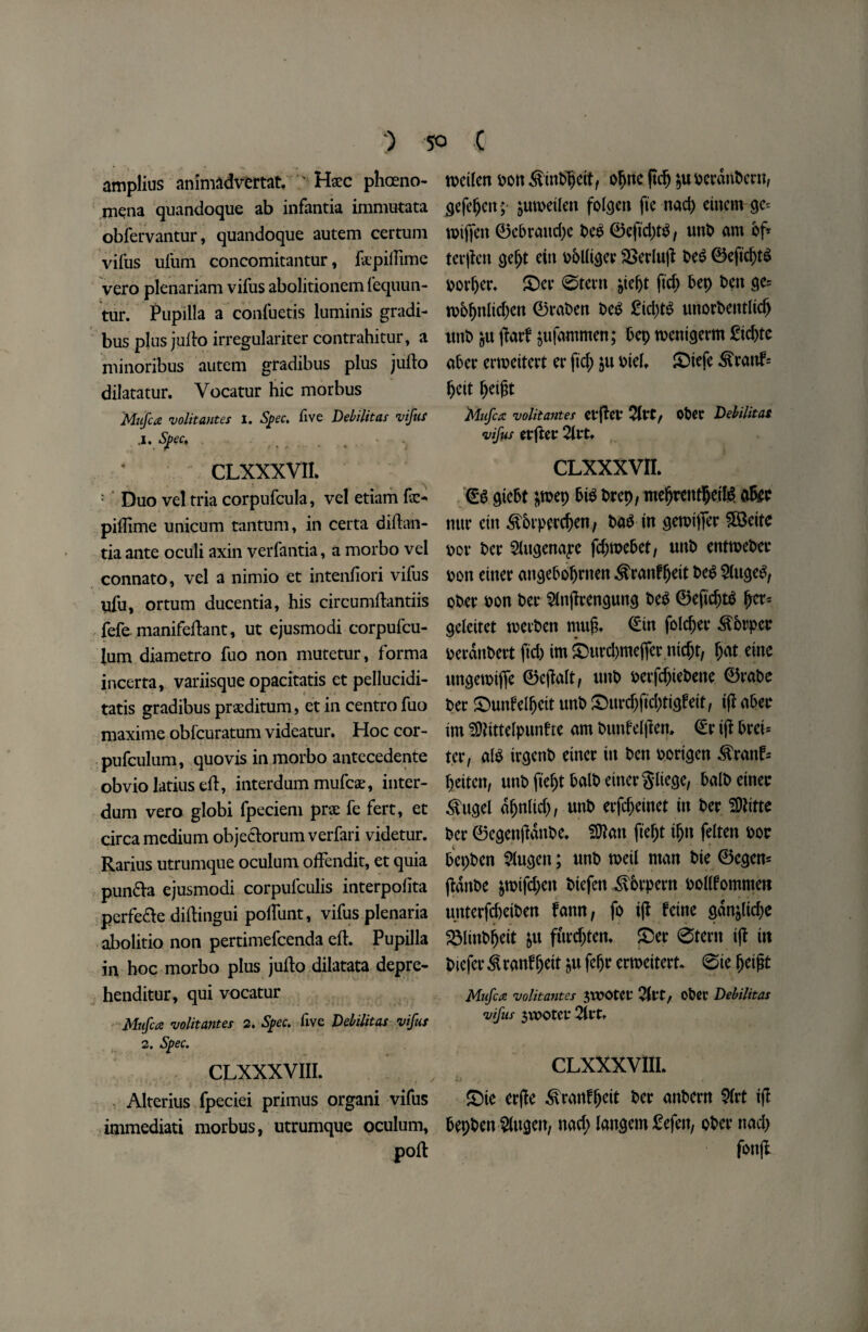 amplius animadvertat. Haec pheno¬ mena quandoque ab infantia immutata obfervantur, quandoque autem certum vifus ulum concomitantur, fepillime vero plenariam vifus abolitionem fequun- tur. Pupilla a confuetis luminis gradi- bus plus jullo irregulariter contrahitur, a niinoribus autem gradibus plus jullo dilatatur. Vocatur hie morbus Mufca volitantes 1. Spec, five Debilitas vifus J. Spec, CLXXXVII. ‘ Duo vel tria corpufcula, vel etiam pillime unicum tantum, in certa didan- tia ante oculi axin verfantia, a morbo vel connato, vel a nimio et intenliori vifus ufu, ortum ducentia, his circumdantiis fefe manifedant, ut ejusmodi corpufcu- lum diametro fuo non mutetur, forma incerta, variisque opacitatis et pellucidi- tatis gradibus praeditum, et in centro fuo maxime obfcuratum videatur. Hoc cor- pufculum, quovis in morbo antecedente obvio latius ed, interdum mufeae, inter- dum vero globi fpeciem prae fe fert, et circa medium objedlorum verfari videtur. Rarius utrumque oculum offendit, et quia pun£la ejusmodi corpufculis interpolita perfe&e didingui podunt, vifus plenaria abolitio non pertimefeenda ed. Pupilla in hoc morbo plus judo dilatata depre- henditur, qui vocatur Mufca volitantes 2. Spec, five Debilitas vifus 2. Spec. CLXXXVIII. Alterius fpeciei primus organi vifus immediati morbus, utrumque oculum, pod roeilen oon SinPpeit, opne ftep $u ocrdnPcrn, ejefepett; ^uwetlen folgen fie nacp einem ge= roijfen ©ePrattdje Pe£ ©efid)t$ , unP am of* terpen gept eta pPUiger SSerlup Pe$ ©eficpt$ porper. £)er 0tern ^te^t fid; Pep Pen ge= tpppnlid)en ©raPen Pe$ £id)t£ unorPentlicp tmP part ^ufammen; Pep toenigerm £id)te aPer ertoeitert er ftep $u Pteh £)iefe ^ranf= peit peigt 'Mufca volitantes etflei* 2Itt, Opet Debilitas vifus tVftCX 2itt. CLxxxvn. <£g giePt ;toep Pi$ Prep, meprentpetlg a&e mtr ettt ^Prpercpen, Pa$ in gemtffer $83eite oor Per Slugena^e fd)toePet, unP entroePec oon enter angePopnten ^ranfpett Peg 2(ugeS, oPer oon Per $lnjlrengung Pe$ ©eficpttf per* geleitet toerPen ntufh (Ein folder ^brper oerdnPert (id) tm £5urd)mejfcr nic&t, pat eine ungetpijfe ©ejlalt, unP oerfd)iePette ©rape Per £)unfelpeit unP ®urc^fid>ttgfett, ijl aPer im SDNttelpunfre am Punl'elftert, <£r ijl Prei* ter, al$ irgenP einer in Pen porigen ^ranf« peiten, unP ftept PalP einergliege, PalPeinec $ugei dpnlid), unP erfcpcinet in Per 3)Ktte Per ©egenjidttpe. 5Dlan ftept ipn felten Por PepPen 2lugen; unP meil man Pie ©egen* (IdnPe &toifd)en Piefen iv&rpern ooKfommett unterfd)eiPen fann, fo ijl feme gdnjlid;e SMinPpett &u furdjten. £>er 0tern i(l iit Piefcr ^ranfpett $u fepr ertoeitert. 0ie peijit Mufca volitantes JTOOteC vltt/ ofcet Debilitas vifus $WOtCf Qltt* CLXXXVIII. t.\ ' f T * ' , £>ie erjle ^rattfpeit Per anPern 5(rt ift PepPen Bingen, nad; langem £efen, oPer nad; fonjl