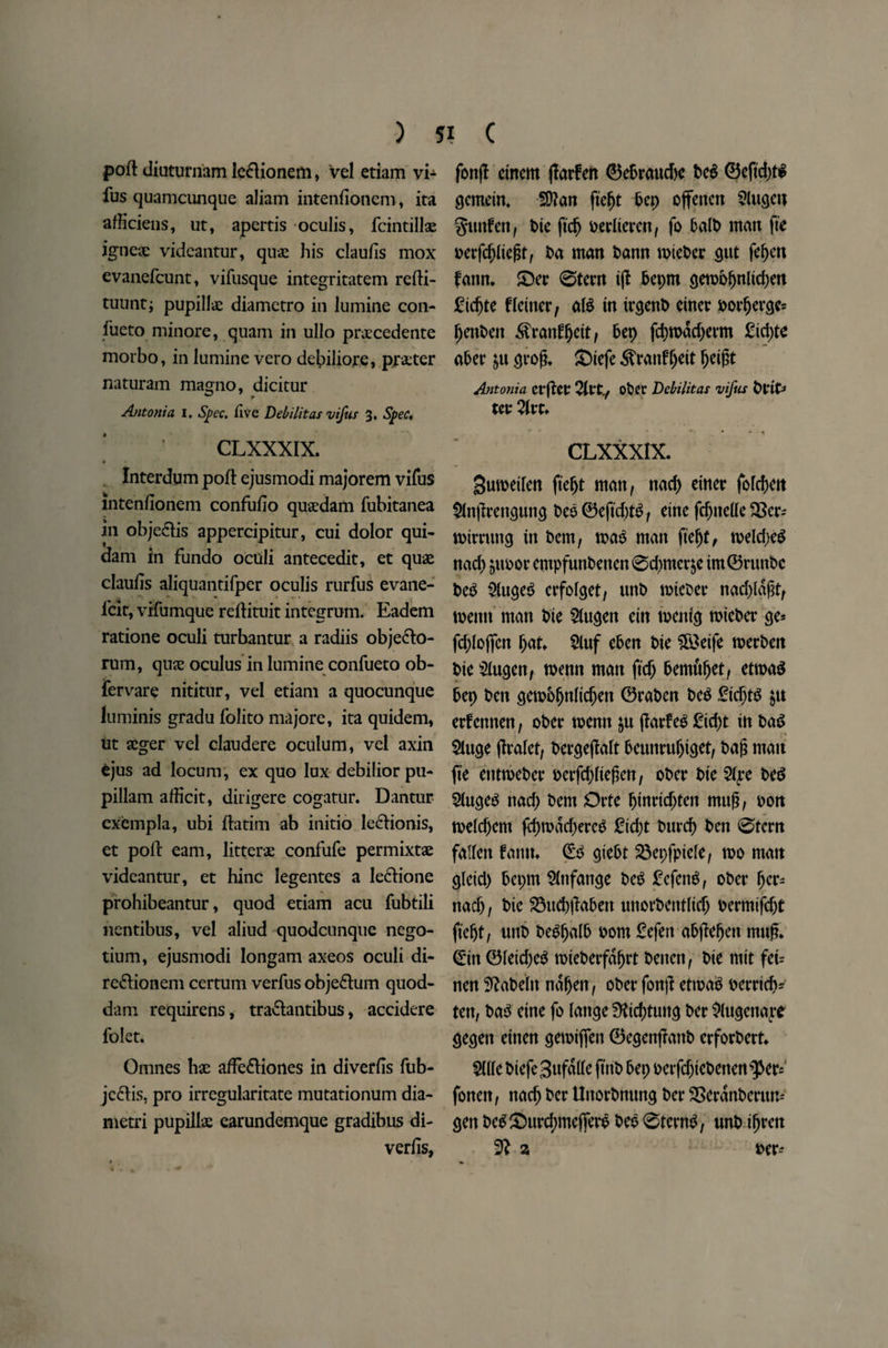 poft diuturnam le&ionem, vel etiam vi- fus quamcunque aliam inteniioncm, ita afliciens, ut, apertis oculis, fcintillae igneae vidcantur, quae his clauiis mox evanefcunt, vifusque integritatem refti- tuunt; pupillae diamcrro in lumine con- lueto minore, quam in ullo praecedente morbo, in lumine vero debiliore, prater naturam magno, dicitur Antonia I. Spec, five Debilitas vifus 3. Spec, CLXXXIX. # * • * Interdum poll ejusmodi majorem vifus intenfionem confufio quaedam fubitanea in obje&is appercipitur, cui dolor qui- dam in fundo oculi antecedit, et quae claulis aliquantifper oculis rurfus evane- lcit, vifumque rdlituit integrum. Eadem ratione oculi turbantur a radiis objeclo- rum, quae oculus in lumine confueto ob- fervare nititur, vel etiam a quocunque luminis gradu folito majore, ita quidem, ut aeger vel claudere oculum, vel axin ejus ad locum, ex quo lux debilior pu- pillam afficit, dirigere cogatur. Dantur cxcmpla, ubi ftatim ab initio ledionis, et poll earn, litterae confufe permixtae videantur, et hinc legentes a le&ione prohibeantur, quod etiam acu fubtili nentibus, vel aliud quodcunque nego- tium, ejusmodi longam axeos oculi di- re&ionem certum verfus obje&um quod- dam requirens, tra&antibus, accidere folet. Omnes hae affe&iones in diverfis fub- je£tis, pro irregularitate mutationum dia- metri pupillae earundemque gradibus di¬ verts, fong etnem garfen ©ePraudje Peg ©eft'cptg gemdn, Sttan fiept Pep offettett Slugett guttfen, t>tc ftdj oerlierett, fo PalP man fie oergpliegt, Pa man Pann roiePer gut fepen fatm. £)er 0tern ig Pepm geroopnlkpen £tcpte fldttcr, alg in irgettP ctner Porperge* pettPett ^franlipdt, Pep fcprodd)erm £td)te aPer ju grog. £)iefe ^ranfpeit ^etgt Antonia erget Qlvt., ot»CC Debilitas vifus Prit* ter Zvu • ' • • t CLXXXIX. gumetfen fiept matt, nad) einer folcpett $lngrettgung t)ee©eftd)t£, dne fondle SSer- miming in Pern, mag man fttept, meld)eg nad) $tmor cntpfunPeiten 0d)mer$e tm©runPc Peg $ugeg crfolget, unP mieoer nadgagt, menu man Pie 21ugen ein menfg mtePer ge* fdgojfcn pat. 2luf ePen Pie $&eife merPett t>ie $(ugettf menn man ft'd) Pemupet, etmag Pep Pen gemPpnlicpett ©raPen Peg £idjt$ $tt erfennen, oPer menu $u garfeg £tcpt in Pag $luge gralet, Pergegalt Peutirupiget, Pag matt fie etitmePer oerfdgiegen, oPer Pie $4*e Peg 2(ugeg nad) Pern Orte ptnrtdgett mug, Pon meldjem gpmad)ercg £id)t Purcp Pen 0tern fallen famt. ©g gtePt 23epfptele, mo matt gleid) Pepm Slnfange Peg £cfeng, oPer per- ttacp, Pie 23ud)gaPett uttorPentlicp oermifdjt fiept, uttP PegpalP Pont £efett aPjiepett mug. ©in ©letdjeg miePerfdprt Pettcn, Pie mit fei= nen ^aPeltt ndpett, oPet* fon|l etmag Perricp? ten, Pag eine fo lattge 0tid)tuttg Per ^(ugenacre gegett eitten gemtjfett ©egengattP erforPert. Wk Ptefegufalle ftttP Pep perfd)iePenen^eri fonen, nacp Per UttorPnung Per SSerdnPenm' gen PeglDurd)me(ferg Peg 0tcrng, unP ipren 3^ a Per-