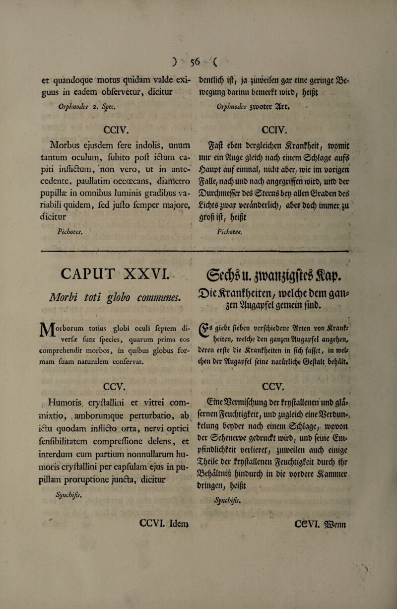 et quandoque motus qnidam valde exi- benfltdj i\f, ja ^uroctfett Qar cine gentle 23e= guus in eadem obfervetur, dicitur tbeguncj bartnu bcmerft tDirb, Ijeijat Qrphnodes 2, Spec. Orf /modes $U?OtCV %VU CCIV. CCIV. Morbus ejusdem fere indolis, unum $ajl cBcrr bcrgleidjcn S'ranffjdt, tocmit tantum oculum, fubito poll: i6tum ca- mir etn 2(u$e cjletd) nacf> etuem 0d)la(je auf& piti indicium, non vero, ut in ante- ipaupt aufetnmaf, md)tafter, n?ic tmborigen cedente, paullatim occoecans, diametro Salle, nadj unb nad) ancjegriffcn tbirb, urtb Dec pupillae in omnibus luminis gradibus va- £5urd)mcffer beg 0terng Bep alien ©raben beg riabili quidem, fed jufto femper majore, jtpar beranberlid), after bod) tmmer.&u dicitur ar'ofnjf, fjetfit \ r v ' - > Picbotes. Picbotes. CAPUT XXVI. Morbi toti globo communes. • % \ v ■ * *i j ^ . , , I . j^/J\uborum totius globi oculi feptem di*- verfar funt fpecies, quarum prima eos comprchendit morbos, in quibus globus for- xnam fuam naturalem confervar. ccv. Humoris, cryftallini et vitrei com- mixtio, .amborumque perturbatio, ab iclu quodam indick) orta, nervi optici fenfibilitatem compredione delens, et interdum cum partium nonnullarum hu¬ moris cryftallini per capfulam ejus in pu- pillam proruptione junefo, dicitur Syuchijir. ' CCVI. Idem 6ecft$u.5n>an$igftegfap. ©ic^vanf^citcn, n>elct)e t»em gait* Sen Sfogapfel gemein fmfc. • 0 gic61 fTcEen uerfe^icbene Slrtcn #on .fftctuf: ftciten, wdcfte ben gcmjen^ltigapfel angeften, beren erflc bie .ftranffteiten in ftcftfafjct, in rod* eften ber 2lugapfel feine natwrlicfte ©ejlalt ftefyalt* * * CCV. \ ©mc3Jcrmifd;ung bet* frp|Menen unb aid* fernengeudjticjfeit, unb jugletd) etne2>erbun*> feluncj Bepbeir nad) etnem 0d}lagc, toobon ber 0el)enerbe gebrueftrotrb, unb feine ©m- pjtnbltcfjfett berlieref, juroeilen aud) einieje Sfjetle ber frpjMeneu Seudjtigfeit burd) tljr 23ef)dltni|i fjinburd; tn bte borbere hammer bringeit, fjeifit • Synchifis, CCVI. SBeiw