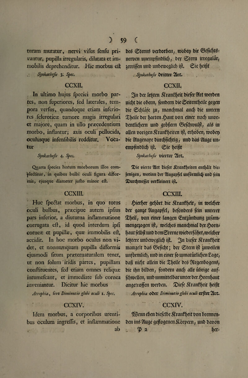 > turam mutatur, nervi vifus fenfu pri- vantur, pupilla irregularis, dilatata et im- mobilis deprehenditur. Hie morbus eft ,• Synkathejis 3. Spec. CCXII. In ultimo hujus fpeciei morbo par¬ tes, non fuperiores, led laterales, tem- pora verfus, quandoque etiam inferio- res fcleroticx tumore magis irregulari ^ \ v * a • • et majore, quam in ullo praecedentium morbo, inflantur; axis oculi pellucida, oculusque infenfibilis redditur, Voca- tur Synkathejis 4. Spec. Quarta fpecies horum morborum illos com- ple&itur, in quibus bulbi oculi figura diffor- mis, cjusque diameter jufto minor eft. CCXIII. Hue fpe&at morbus, in quo totus oculi bulbus, praecipue autem ipfius pars inferior, a diuturna infiammatione corrugata eft, id quod interdum ipli cornea; et pupilla;, quae immobilis eft, accidit. In hoc morbo oculus non vi- det, et nonnumquam pupilla difformis ejusmodi lituni praternaturalem tenet, ut non folum iridis partes, pupillam conftituentes, fed eriam omnes reliquae intumefcant, et immediate fub cornea inveniantur. Dicitur hie morbus Atrophia, five Diminutio globi oculi 1. Spec. CCXIV. Idem morbus, a corporibus urenti- bus oculum insreftis, et inflammatione ab 59 C beg @teru$ eertor&eit, n>o6ci> bie ©eftdjtfc nerocn imempjtnWtdj, ber ©tern irregular, jerrijfeit viut> unbetoeglid) iji @ic Ijeigt .. Synkathejis brittet: 2ltC. CCXII. « t>er lenten ^ratftgeit biefer 5(rt tDerbett uid)t t>ie obertt, fottbern bie0eitentljeile gegett bte @d;lafe jtt, mandjmal and) bte untern Sgetle ber fatten £aut don eincr nod) uttor= bentltd;ern unb grbgern ©efcgnn#, al£ tit alien porigen^ranfljeiten ifr, ergoben, toobep Me Slugenape burd)ftd)ttg, unb ba$ 2lugc un= empgnblid) tg. 0te geigt Synkathejis Vteita* 2llt. £>ie tftevte 5lrt biefer .ftranfgeiten entgdft bte; Icnicjcri/ roorimt ber Slugapfel uuf&tmltdj unb fein £)urcgme[fcr tterfleinert ig. CCXIU. £ierger ge^brt bie ^ranfgeit, in tuelc^cr ber gan&e $ugapfel, befonberb fein unterer £getl, Don einer langen <£nf£tmbung jufam? menge&ogett tg, toeld;e$ mandimal bpr#orn* gaut felbg unb bcm@terne miet>erfa^rt,n>elcf>er legtere unbetoeglid) ig. 3n biefer ^ranfgeit mattgdt ba£ ©eftegt; ber 0terntg jtttoetlett unf&rmlid), unb in enter founttaturlkgcn£ age, bag nidjt alleitt bte Xgetle beS 9tegenbogettS, bie ifjtt bilbett, foitbertt and) alle ubrige auf= fd)toellcn, unb nnmittelbar uttterberJpontgaut angetroffen roerbetn £>iefe <^ranfgcit geigt Atrophia obet Diminutio globi oculi erftct^ltt. .CCXIV. ® enn eben biefelbe ^rattfgett Don brennett= ben iit$ $luge gegogeiten S&rpern, uttb baoon c. ^2 fjer=