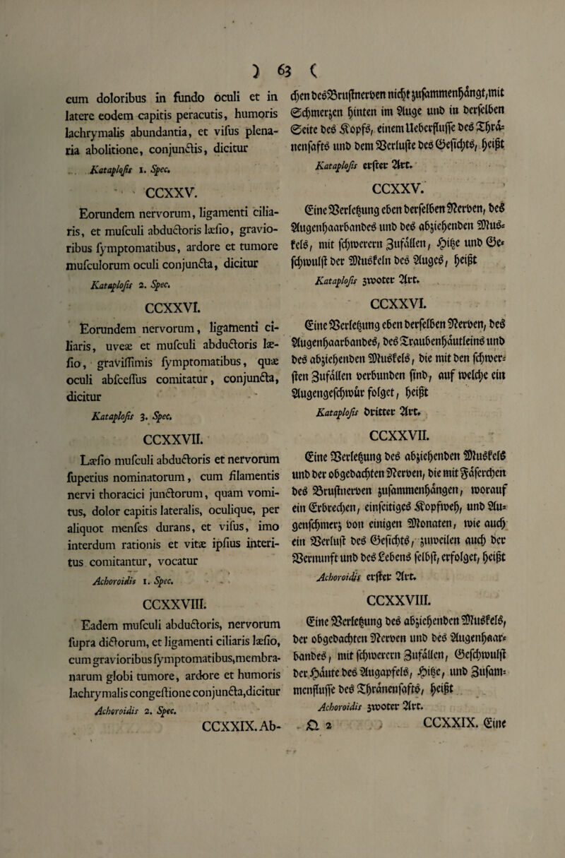 } eum doloribus in fundo oculi et in latere eodem capitis peracutis, humoris lachrymalis abundantia, et vifus plena- ria abolitione, conjun&is, dicitur Kataplofis I. Spec, ccxxv. Eorundem nervorum, ligamenti cilia- ris, et mufculi abductoris ladio, gravio- ribus fymptomatibus, ardore et tumore mufculorum oculi conjundta, dicitur Kataplofis 2. Spec, CCXXVI. Eorundem nervorum, ligamenti ci- liaris, uvese et mufculi abdudtoris lse- fio, graviflimis fymptomatibus, qux oculi abfceffus comitatur, conjundla, * % 0 V dicitur Kataplofis 3. Spec, CCXXVIL Ladio mufculi abdudloris et nervorum fuperius nominatorum, cum filamentis nervi thoracici jundlorum, quam vomi- tus, dolor capitis lateralis, oculique, per aliquot menfes durans, et vifus, imo interdum rationis et vitx ipfius interi- tus comitantur, vocatur Achoroidis 1. Spec, • - • CCXXVIIL Eadem mufculi abdudtoris, nervorum lupra di^orum, et ligamenti ciliaris laefio, cum gravioribus fymptomatibus, membra- narum globi tumore, ardore et humoris lachrymalis congeftione conjun&a, dicitur Achoroidis 2, Spec, CCXXIX.Ab- 63 ( cf)en beg&rujhterben nid)t jufdmmenfjdngt,mit 0d)mer&en fjtnten im 2luge unb in t>erfcl5en 0citc beg £opfg, einemUe5evflu(Tet)c^^rd= nenfafte unb bem SSerlujle beg 0e)td;tg, fjeipt Kataplofis CtftCC CCXXV. 0ine$8erlegun<i ebenberfelben Herbert, beg ^lugenljaavbanbeg unb beg abjteljenben SDlug* frig, mtt fdjwerertt 3ufa(lert, unb 0e* fd;rouip ber SOluefrln beg 5Iugcg, Jjeipt Kataplofis SlPOtCt 21t‘t. CCXXVI. (£me SSerle^ung eben berfelben Sfterben, beg 2(ugenljaarbanbeg, beg Sraubenfjdutlemg unb beg abjteljenben SOhtgfrlg, t>ie mtt ben fd)tber= (ten Sufdllen berbunben jtnb, auf roeldje eut 2lusen$efd)rour fofeet, fjeipt Kataplofis brtttec 2Irt» CCXXVIL <£ine 25erle|un$ beg ab&tefjenbett SfugfrlS unb ber obcjebarfrten SRerben, bte mit gdferd)eit beg 23ru|Lterben &ufammenfjdngen, roorauf ein €rbred)en, einfcittcjeg <^opfrcefj, unb 2Iu* genfdjmcr& bott eiiti^en ^ttonaten, rote and) ein ®erluff beg 0eftd)tg, juroetlen and) ber SSernunftunb beg£ebeng felbff, erfol<jet, fjeipt Achoroidis cvfler 2fvt. CCXXVIIL 0tne SSerfe^uncj beg abjiefjettbcn SDlugfelg, ber obgcbacfytcn 92evben unb beg ^fugenfjnar* bmtbeg, mfcfc&raercrn Sufdlfen, 0efd)rouf|l ber ^dutebee^ugapfelb, ^ife, unb Sufam1 mcnffufle beg £fjrdnenfnftg, fjeipt Achoroidis $wotcv 21 VC* .fia > CCXXIX. 0ine