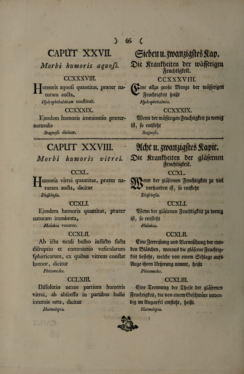 CAPtrr xxvn. Morbi humoris aquofi. ccxxxvm. TJumoris aquoii quantitas, prater na- A turam au£ia, * HydroyhtbalrPiiatti eonfKtuif. CCXXXIX. Ejusdem humoris imminutio praeter¬ naturalis Stagnofis dicituf* 6ie&enu.pcm$t3fte£$ap, 5>ie $vanfl>eiten Dei* wajfmsw geudjtigfett ccxxxvnr. ine «(Iju gtofic SOkitge let tuafledQCrt geucfjtigfeit Hydrophthalmia. CCXXXIX. 33emi tec t»<5fimg«i geucfjtigfeit 511 toenig tfl, fo entftefjt Stagnofis. CAPUT XXVIII. Morbi humoris vitrei CCXL. LTumoris vitrei quantitas, praeter na- A turam auela, dicitur Diaftbefia. CCXLI. Ejusdem humoris quantitas, ptaeter naturam imminuta, Malakia vocatur. CCXLII. Ah i&u oculi bulbo infMo fa&a difruptio et commixtio veficularum fphsericarum, ex quibus vitreus conftat humor, dicitur Pbitomedes. CCLXIIL Diflolutio nexus partium humoris vitrei, ab abfceflii in partibus buibi internis orta, dicitur Jiaimolopia* fttcfrt«. pcut^fte$ fapit iDie jfranffietten ber glafemen CCXL. emt ter gldfernen ju tie I torfjanten ifT, fo ent|!ef)t Diaftbefia» CCXLI. 58cmt t>cr ^Idfernen gcudjti^feit ju Ivenifl tjl, fo entjleljt { Mdlakia* CCXLIL CineSerretfhtncj imt&ermifd)UU3 Dec rum ten 2Mdgd)en, ttorauS tie <$Idfernegeudjtt<p foit 6e|Iefjt/ ttefcfce ton etnem 0djto<je auf$ Sluge-ifjren Urfpruncj nimmt, fjeijit Phitomedss. CCXLIII. €tne £rennung ter Sfjetle ter gldfemcrt geud;ticjfett, tie ton etnem ©efdtfture uuuem tig tm$(ugapfcl entjle&t, {jetpt. ■ * Haimolopa.