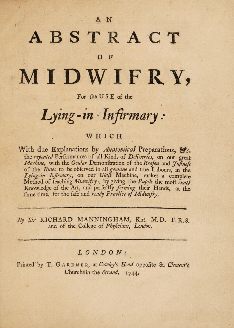 O F For the U S E of the % WHICH With due Explanations by Anatomical Preparations, the repeated Performances of all Kinds of Deliveries, on our great Machine, with the Ocular Demonftration of the Reafon and JuJlnefe of the Rules to be obferved in all genuine and true Labours, in the Lying-in Infirmary, on our Glajs Machine, makes a complete Method of teaching Midwifry * by giving the Pupils the moft exalt Knowledge of the Art, and perfectly forming their Hands, at the fame time, for the fafe and ready Practice of Midwifry. \ ,”1 1,1,1 m. - '  i , mmmmmmmamm—mm—mmmmmmtmmtmmmmmmmB. • ' • • .. ; . • • : ' ) By Sir RICHARD MANNINGHAM, Knt. M.D. F.R.S. and of the College of Pbyjicians, London. LONDON: Printed by T, Gardner, at Cowley’s Head oppofite St. Clement’s Churchtin the Strand. 1744.