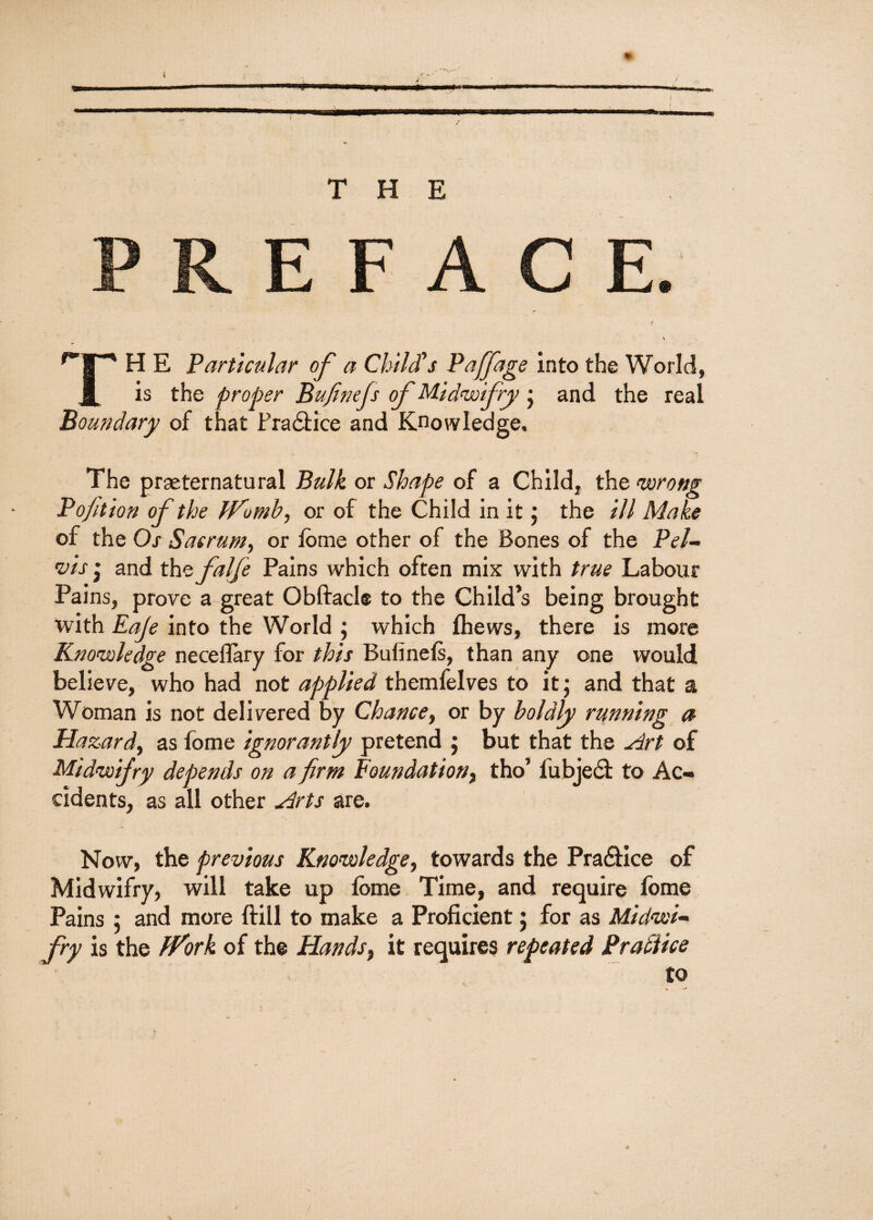 T H H E Particular of a Child's Paffage into the World, J[ is the proper Bufinefs of Midwifry • and the real Boundary of that Pradtice and Knowledge. The praeternatural Bulk or Shape of a Child, the wrong Poption of the Ifomb, or of the Child in it; the ill Make of the Os Sacrum, or fome other of the Bones of the Pel¬ vis * and the falfe Pains which often mix with true Labour Pains, prove a great Obftacl® to the Child’s being brought with Eaje into the World ; which {hews, there is more Knowledge neceflary for this Bufineis, than any one would believe, who had not applied themfelves to it; and that a Woman is not delivered by Chance, or by boldly running a Hazard, as fome ignorantly pretend ; but that the Art of Midwifry depends on a firm Foundation, tho’ fubjedi to Ac¬ cidents, as all other Arts are. Now, the previous Knowledge, towards the Pradfice of Midwifry, will take up lome Time, and require fome Pains ; and more {fill to make a Proficient; for as Midwi¬ fry is the fVork of the Hands, it requires repeated Brattice to 0»