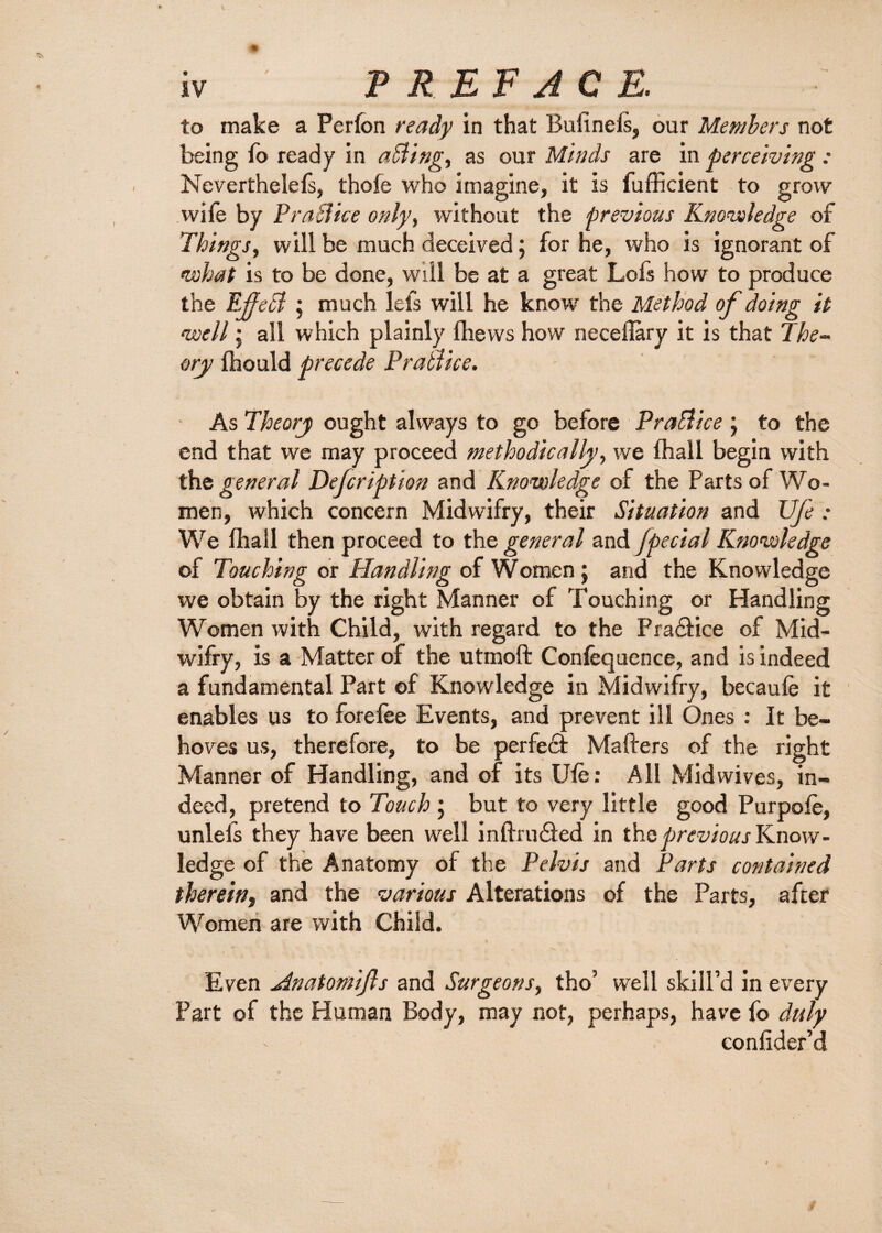 to make a Perfon ready in that Bullnels, our Members not being fo ready in aSiing, as our Minds are in perceiving : Neverthelels, thole who imagine, it is fufficient to grow wife by PraSlke only, without the previous Knowledge of Things, will be much deceived; for he, who is ignorant of what is to be done, will be at a great Lois how to produce the Ejjecl; much lets will he know the Method of doing it well • all which plainly Ihews how neceflary it is that The¬ ory Ihould precede PraSiice. As Theory ought always to go before PraSlice ; to the end that we may proceed methodically, we lhall begin with the general Defcription and Knowledge of the Parts of Wo¬ men, which concern Midwifry, their Situation and life : We lhall then proceed to the general and [pedal Knowledge of Touching or Handling of Women; and the Knowledge we obtain by the right Manner of Touching or Handling Women with Child, with regard to the Fra&ice of Mid¬ wifry, is a Matter of the utmoft Confequence, and is indeed a fundamental Part of Knowledge in Midwifry, becaule it enables us to forelee Events, and prevent ill Ones : It be¬ hoves us, therefore, to be perfect Matters of the right Manner of Handling, and of its Ule: All Midwives, in¬ deed, pretend to Touch; but to very little good Purpoie, unlels they have been well inftrinfted in the previous Know¬ ledge of the Anatomy of the Pelvis and Parts contained therein, and the various Alterations of the Parts, after Women are with Child. Even Hnatofflifls and Surgeons, tho’ well skill’d in every Part of the Human Body, may not, perhaps, have fo duly eonlider’d