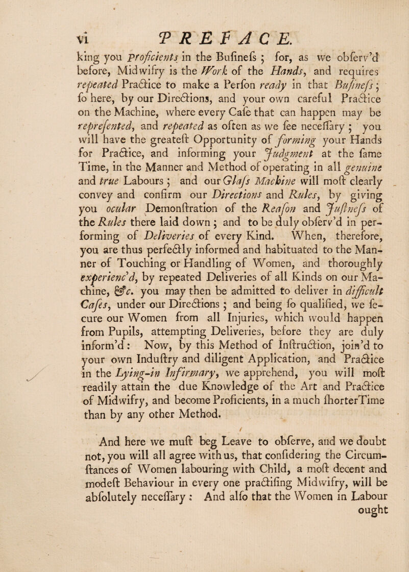 king you proficients in the Bufinefs ; for, as we obferv’d before, Midwifry is the Work of the Hands, and requires repeated Practice to make a Perfon ready in that Bufinefs • fo here, by our Directions, and your own careful Practice on the Machine, where every Cafe that can happen may be reprefen ted, and repeated as often as we fee neceflary ; you will have the greateft Opportunity of forming your Hands for Practice, and informing your Judgment at the fame Time, in the Manner and Method of operating in all genuine and true Labours; and our Glajs Machine will moft clearly convey and confirm our Directions and Rules, by giving you ocular Demon fir ation of the Re afon and Juflnefs of the Rules there laid down ; and to be duly obferv’d in per¬ forming of Deliveries of every Kind. When, therefore, you are thus perfectly informed and habituated to the Man¬ ner of Touching or Handling of Women, and thoroughly experienc'd, by repeated Deliveries of all Kinds on our Ma¬ chine, you may then be admitted to deliver in difficult Cafes, under our Directions ; and being fo qualified, we fe- cure our Women from all Injuries, which would happen from Pupils, attempting Deliveries, before they are duly inform’d : Now, by this Method of Inftruction, join’d to your own Induftry and diligent Application, and Practice in the Lying-in Infirmary, we apprehend, you will moft readily attain the due Knowledge of the Art and Practice of Midwifry, and become Proficients, in a much fhorterTime than by any other Method. 1 f And here we muft beg Leave to obferve, and we doubt not, you will all agree with us, that confidering the Circum- ftances of Women labouring with Child, a moft decent and modeft Behaviour in every one practifing Midwifry, will be abfolutely neceffary : And alfo that the Women in Labour ought