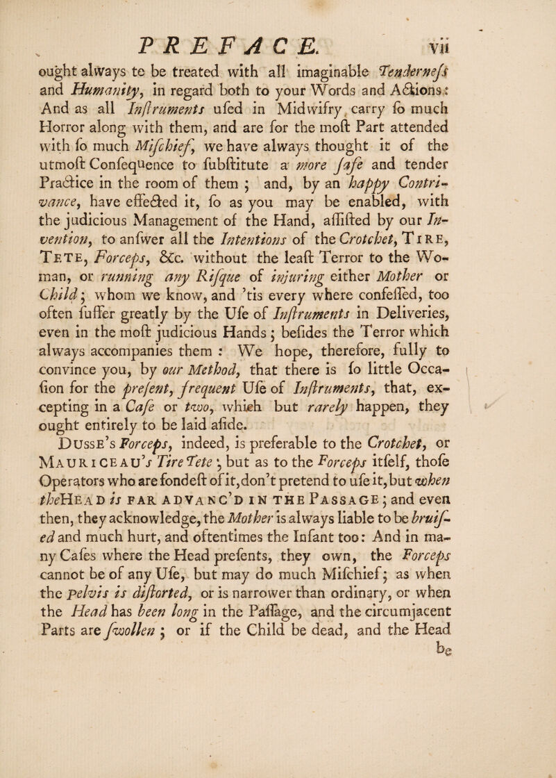 W v ought always te be treated with all imaginable Tendernefs and Humanity, in regard both to your Words and Actions: And as all Inftruments ufed in Midwifry carry fo much Horror along with them, and are for the moft Part attended with fo much Mifchief, we have always thought it of the utmoft Confequence to fubftitute a' more Jafe and tender Pradfice in the room of them ; and, by an happy Contri¬ vance, have eff’edfed it, fo as you may be enabled, with the judicious Management of the Hand, a {lifted by our In¬ vention, to anfwer all the Intentions of the Crotchet, Tire, Tete, Forceps, &c. without the leaft Terror to the Wo¬ man, or running any Rifque of injuring either Mother or Child; whom we know, and ’tis every where confeiled, too often fufifer greatly by the Ufe of Inftruments in Deliveries, even in the moft judicious Hands ; befides the Terror which always accompanies them : We hope, therefore, fully to convince you, by our Method, that there is fo little Occa¬ sion for the prejent, frequent Ule of Inftruments, that, ex¬ cepting in a Cafe or two, which but rarely happen, they ought entirely to be laid alide. Dusse’s Forceps, indeed, is preferable to the Crotchet, or Mauri CEAu’j Tire Tete *, but as to the Forceps itfelf, thole Operators who are fond eft of it,don’t pretend to ufe it,but when the Head is far advanc’d in the Passage ; and even then, they acknowledge, the Mother is always liable to be bru 'tf- edand much hurt, and oftentimes the Infant too: And in ma¬ ny Cafes where the Head prefents, they own, the Forceps cannot be of any Ufe, but may do much Mifchief} as when the pelvis is diftorted, or is narrower than ordinary, or when the Head has been long in the Paftage, and the circumjacent Parts are fvoollen j or if the Child be dead, and the Head be