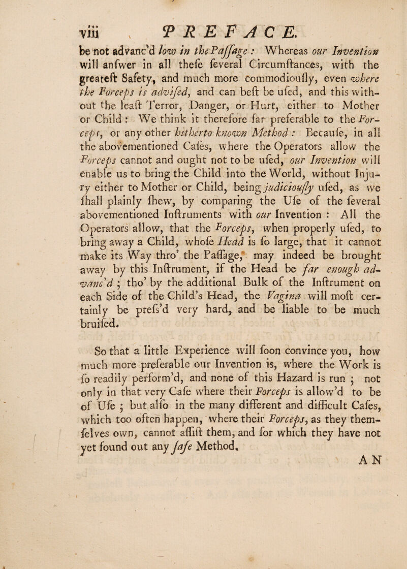 be not advanc'd low in thePaffage : Whereas our Invention will anfwer in all thefe feveral Circumftances, with the greateft Safety, and much more commodioufly, even where the Forceps is advijed, and can heft be ufed, and this with¬ out the leaft Terror, Danger, or Hurt, either to Mother or Child : We think it therefore far preferable to the For¬ est) r, or any other hitherto known Method : Becaule, in all the abovementioned Cafes, where the Operators allow the Forceps cannot and ought not to be ufed, our Invention will enable us to bring the Child into the World, without Inju¬ ry either to Mother or Child, being judicioufy ufed, as we fhall plainly fhew, by comparing the Ufe of the feveral abovementioned Inftruments with our Invention : All the Operators allow, that the Forceps, when properly ufed, to bring away a Child, whole Head is fo large, that it cannot make its Way thro’ the Pafiage,' may indeed be brought away by this Inftrument, if the Head be far enough ad¬ vanc'd ; tho’ by the additional Bulk of the Inftrument on each Side of the Child’s Head, the Vagina will moft cer¬ tainly be prefs’d very hard, and be liable to be much bruifed. So that a little Experience will foon convince you, how much more preferable our Invention is, where the Work is fo readily perform’d, and none of this Hazard is run ; not only in that very Cafe where their Forceps is allow’d to be of Ufe 5 but alfo in the many different and difficult Cafes, which too often happen, where their Forceps, as they them- felves own, cannot affift them, and for which they have not yet found out any jafe Method, A N /