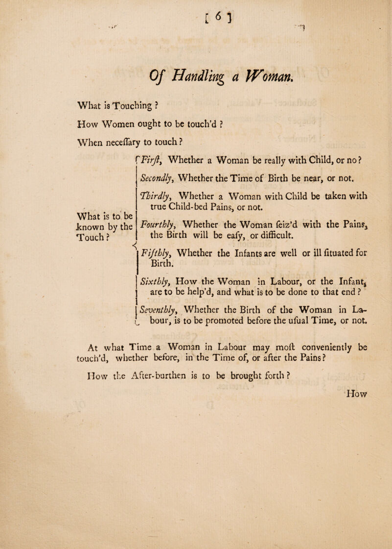 a Woman. What is Touching ? How Women ought to be touch'd ? When neceffary to touch ? fF/r/?, Whether a Woman be really with Child, or no? Secondly, Whether the Time of Birth be near, or not. What is to be known by the Touch ? Thirdly, Whether a Woman with Child be taken with true Child-bed Pains, or not. Fourthly, Whether the Woman feiz’d with the Pains* the Birth will be eafy, or difficult. Fifthly, Whether the Infants are well or ill fltuated for Birth. Sixthly, How the Woman in Labour, or the Infant* are to be help’d, and what is to be done to that end ? i t Seventhly, Whether the Birth of the Woman in La- 0, bour, is to be promoted before the ufual Time, or not. At what Time a Woman in Labour may molt conveniently be touch’d, whether before, in the Time of, or after the Pains? How the After-burthen is to be brought forth ? How