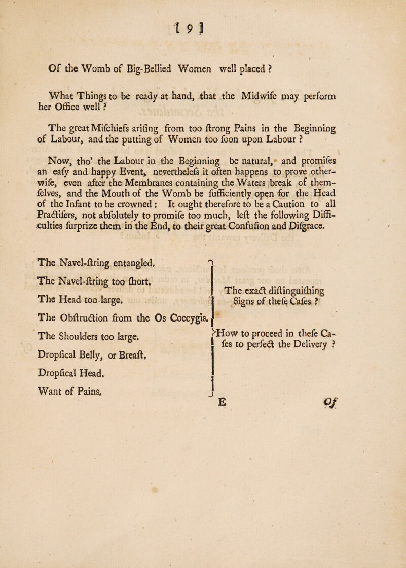Of the Womb of Big-Bellied Women well placed ? What Things to be ready at hand, that the Midwife may perform her Office well ? The great Mifchiefs arifing from too ftrong Pains in the Beginning of Labour, and the putting of Women too foon upon Labour ? Now, tho’ the Labour in the Beginning be natural, and promifes an eafy and happy Event, neverthelefs it often happens to prove other- wife, even after the Membranes containing the Waters break of them- felves, and the Mouth of the Womb be fufficiently open for the Head of the Infant to be crowned: It ought therefore to be a Caution to all Pradliftrs, not abfolutely to promife too much, left the following Diffi¬ culties furprize them in the End, to their great Confufion and Difgrace, The Navel-ftring entangled. The Navel-ftring too fhort. The Head too large. The Obftrudtion from the Os Coceygis. The Shoulders too large. Dropfical Belly, or Breaft. Droplical Head. Want of Pains. n; The exatft diftinguiffiing [ I Signs of thefe Cafes ? 1 rHow to proceed in thefe Ca¬ fes to perfedt the Delivery ? j \