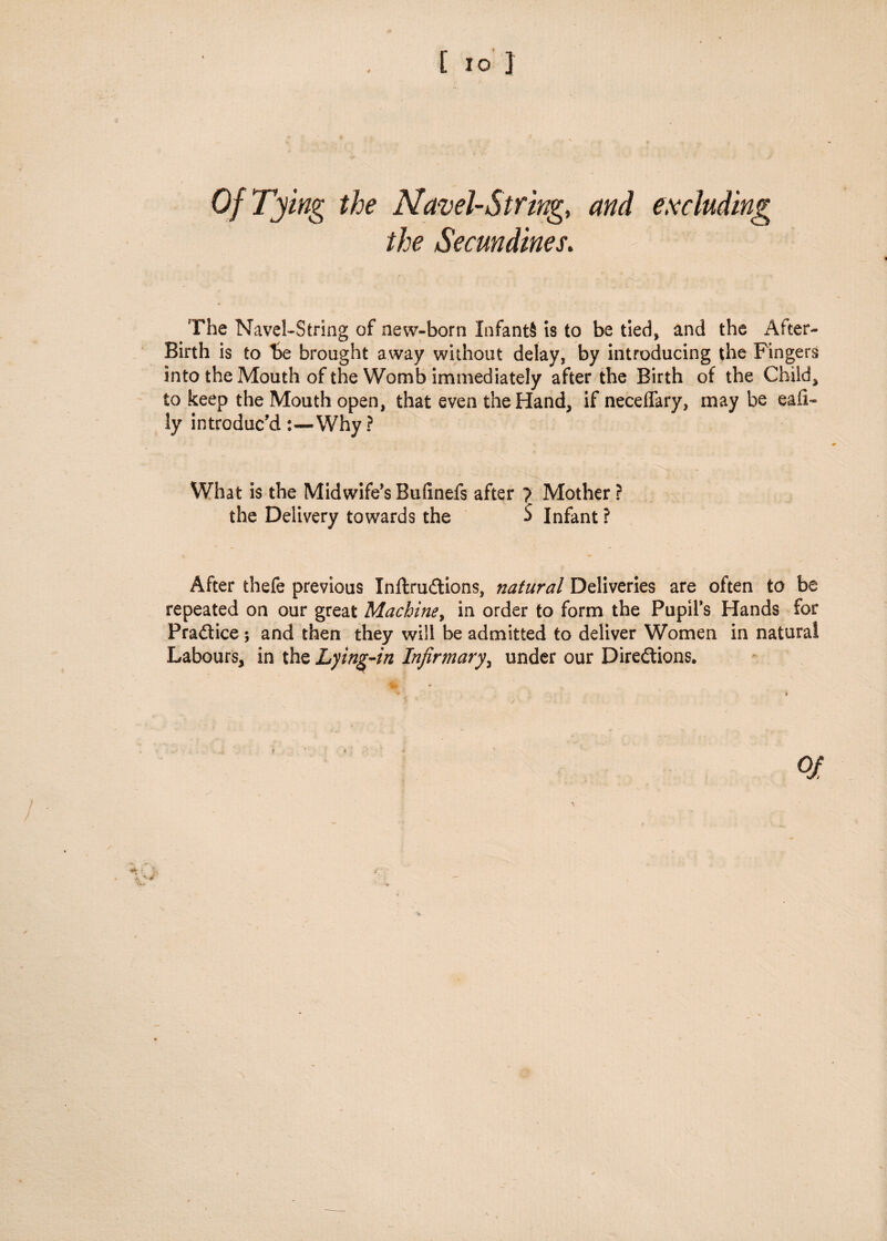 Of Tying the Navel-String,, and excluding the Secundines. The Navel-String of new-born Infants is to be tied, and the After- Birth is to be brought away without delay, by introducing the Fingers into the Mouth of the Womb immediately after the Birth of the Child* to keep the Mouth open, that even the Hand, ifneceflary, maybe eali- ly introduc’d Why ? What is the Midwife’s Bufinefs after ? Mother ? the Delivery towards the $ Infant ? After thefe previous InftruCtions, natural Deliveries are often to be repeated on our great Machine, in order to form the Pupil’s Hands for Practice ; and then they will be admitted to deliver Women in natural Labours, in the Lying-in Infirmary, under our Directions.