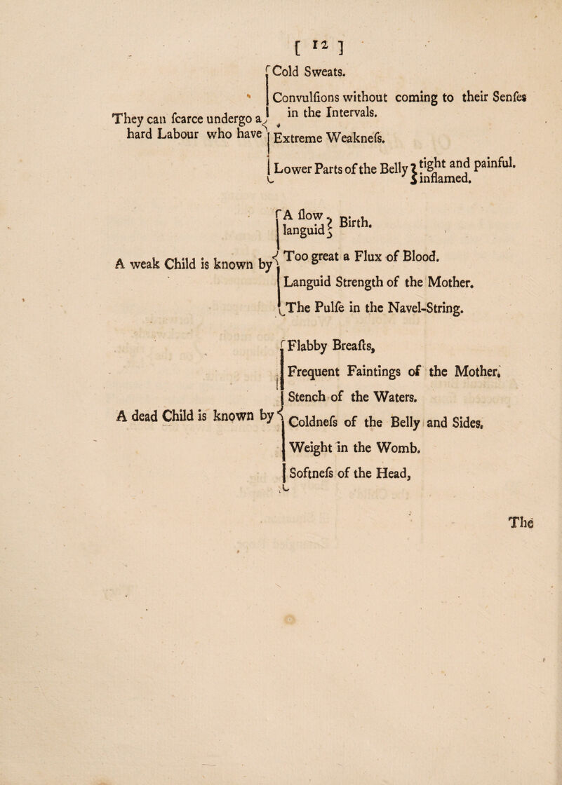 They can fcarce undergo ay hard Labour who have) Extreme Weaknefs. [It] rCold Sweats. Convulfions without coming to their Senfes in the Intervals. I Lower Parts of the Belly 1 anf Pa*n^* u & inflamed. A weak Child is known by[To° great a Flux of Blood' Languid Strength of the Mother. The Pulfe in the Navel-String. t 'Flabby Breafts, Frequent Faintings of the Mother, A dead Child is known by i Stench of the Waters. Coldnefs of the Belly and Sides, Weight in the Womb, j Softnefs of the Head, The \