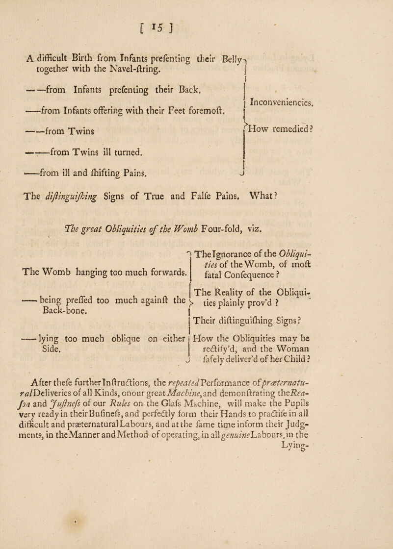 [ *5 } A difficult Birth from Infants prefenting their Belly^ together with the Navel-ftring. — —from Infants prefenting their Back, •from Infants offering with their Feet foremoft. Inconveniencies. ■from Twins ——-from Twins ill turned, ■-from ill and (hifting Pains. How remedied? The dijlinguijhing Signs of True and Falfe Pains. What? The great Obliquities of the Womb Four-fold, viz. n i The Womb hanging too much forwards. The Ignorance of the Obliqui¬ ties of the Womb, of mod fatal Confequence ? — being preffed too much againft the Back-bone. The Reality of the Gbliqui- )> ties plainly prov’d ? Their diftinguifhing Signs? lying too much oblique on either How the Obliquities may be Side. redtify’d, and the Woman j fafely deliver’d of her Child ? After thefe further In flruftions, the repeated Performance ofpraternatu- ftf/Deliveries of all Kinds, onour great Machine, and demonftrating thzRea- pn and JuJlnefs of our Rules on the Glafs Machine, will make the Pupils very ready in their Bufinefs, and perfectly form their Hands to practife in all difficult and preternatural Labours, and at the fame time inform their judg¬ ments, in theManner and Method of operating, in allg^a/w Labours, in the Lving- J o