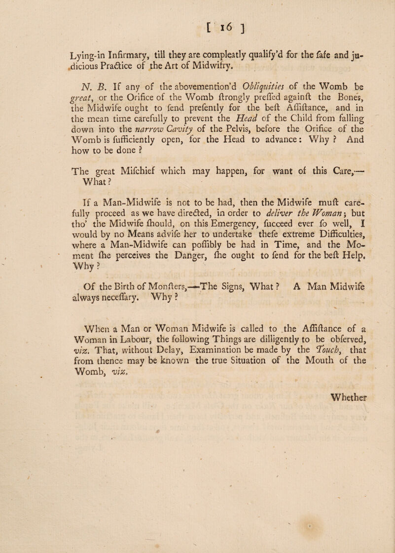 [16 J Lying-In Infirmary, till they are compleatly qualify’d for the fafe and ju¬ dicious Pra&ice of the Art of Midwifry. N. B. If any of the abovemention'd Obliquities of the Womb be great, or the Orifice of the Womb ftrongly preffed againft the Bones, the Midwife ought to fend prefently for the heft Affiftance, and in the mean time carefully to prevent the Head of the Child from falling down into the narrow Cavity of the Pelvis, before the Orifice of the Womb is fufficiently open, for the Head to advance: Why ? And how to be done ? The great Mifchief which may happen, for want of this Care,— What? If a Man-Midwife is not to be had, then the Midwife mu ft care¬ fully proceed as we have diredted, in order to deliver the Woman \ but tho5 the Midwife fhould, on this Emergency, fucceed ever fo well, I would by no Means advife her to undertake thefe extreme Difficulties, where a Man-Midwife can poffibly be had in Time, and the Mo¬ ment fhe perceives the Danger, fhe ought to fend for the beft Help, Why ? ' Of the Birth of Monfters,—-The Signs, What ? A Man Midwife always neceftary. Why ? When a Man or Woman Midwife is called to the Affiftance of a Woman in Labour, the following Things are dilligently to be obferved, viz. That, without Delay, Examination be made by the 'Touch, that from thence may be known the true Situation of the Mouth of the Womb, viz. Whether #