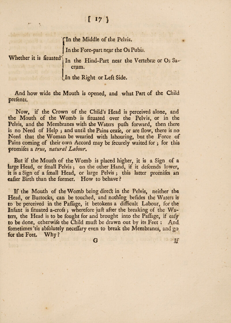 [ >7 ) fin the Middle of the Pelvis, Whether it is fituated*; j In the Fore-part near the Os Pubis, In the Hind-Part near the Vertebra; or Os crum. w * Jn the Right or Left Side* And how wide the Mouth is opened, and what Part of the Child prefents. Now, if the Crown of the Child’s Head is perceived alone, and the Mouth of the Womb is fituated over the Pelvis, or in the Pelvis, and the Membranes with the Waters pufli forward, then there is no Need of Help j and until the Pains ceafe, or are flow, there is no Need that the Woman be wearied with labouring, but the Force of Pains coming of their own Accord may be fecurely waited for $ for this promifes a truey natural Labour. But if the Mouth of the Womb is placed higher, it is a Sign of a large Head, or fmall Pelvis; on the other Hand, if it defcends lower, it is a Sign of a fmall Head, or large Pelvis $ this latter promifes an ealier Birth than the former. How to behave ? If the Mouth of the Womb being direft in the Pelvis, neither the Head, or Buttocks, can be touched, and nothing befides the Waters is to be perceived in the Paflage, it betokens a difficult Labour, for the Infant is fituated a-crofs; wherefore juft after the breaking of the Wa¬ ters, the Head is to be fought for and brought into the Paflage, if eafy to be done, otherwife the Child muft be drawn out by its Feet : And, fometimes ’tis abfolutely neceflfary even to break the Membranes, and go for the Feet. Why ? G If