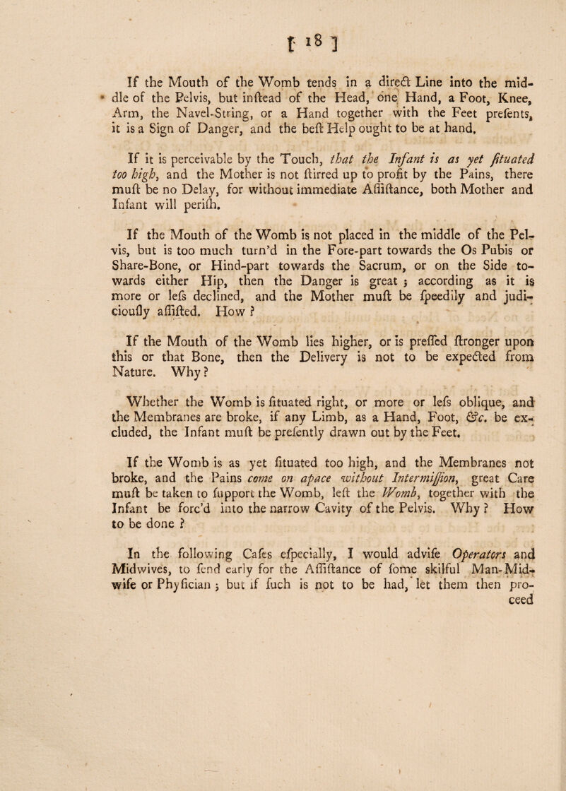 If the Mouth of the Womb tends in a dired Line into the mid- * die of the Pelvis, but inftead of the Head, one Hand, a Foot, Knee, Arm, the Navel-String, or a Hand together with the Feet prefents* it is a Sign of Danger, and the beft Help ought to be at hand. If it is perceivable by the Touch, that the Infant is as yet fituated too high, and the Mother is not flirred up to profit by the Pains, there muft be no Delay, for without immediate Affiftance, both Mother and Infant will perifh. If the Mouth of the Womb is not placed in the middle of the Pel¬ vis, but is too much turn'd in the Fore-part towards the Os Pubis or Share-Bone, or Hind-part towards the Sacrum, or on the Side to¬ wards either Hip, then the Danger is great 5 according as it is more or lefs declined, and the Mother muft be fpeedily and judi-* cioufly afiifted. How ? If the Mouth of the Womb lies higher, or is preffed ftronger upon this or that Bone, then the Delivery is not to be expedted from Nature. Why ? Whether the Womb is fituated right, or more or lefs oblique, and the Membranes are broke, if any Limb, as a Hand, Foot, &c. be ex¬ cluded, the Infant muft be prefently drawn out by the Feet. If the Womb is as yet fituated too high, and the Membranes not broke, and the Pains come on apace without Intermiffion, great Care muft be taken to fupport the Womb, left the Womb, together with the Infant be forc’d into the narrow Cavity of the Pelvis. Why ? How to be done ? In the following Cafes efpecially, I would advife Operators and Midwives, to fend early for the Affiftance of feme skilful Man-Mid¬ wife or Phyfician * but if fuch is not to be had, let them then pro¬ ceed /