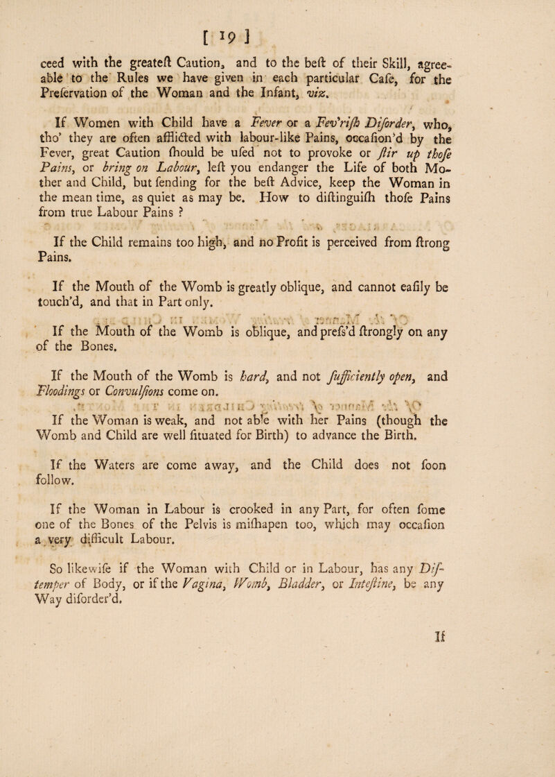 [ *9 ] ceed with the greateft Caution., and to the heft of their Skill, agree¬ able to the Rules we have given in each particular Cafe, for the Prefervation of the Woman and the Infant, viz, * * i  \ If Women with Child have a Fever or a Fev'ri/h Diforder, who, tho’ they are often afflidted with labour-like Pains, occafioffid by the Fever, great Caution fhould be ufed not to provoke or Jiir up thofe Pains, or bring on Labour, left you endanger the Life of both Mo¬ ther and Child, but fending for the beft Advice, keep the Woman in the mean time, as quiet as may be. How to diftinguifh thofe Pains from true Labour Pains ? _ • f . . ' v *s. r~i 0T •< t ? •; * v ....X t > + • If the Child remains too high, and no Profit is perceived from ftrong Pains. If the Mouth of the Womb is greatly oblique, and cannot eafily be touch'd, and that in Part only. • . • V . ■ ' V '<•' x, 1 2 ■■ i ' • 1. , . . -> .! * _ If the Mouth of the Womb is oblique, and prefs’d ftrongly on any of the Bones. If the Mouth of the Womb is hard, and not fufficiently open, and Floodings or Convulfions come on. ,*! v Hi ; ii j 1 If the Woman is weak, and not ab'e with her Pains (though the Womb and Child are well fituated for Birth) to advance the Birth. i'-r > , ?? ';'h V If the Waters are come away, and the Child does not foon follow. If the Woman in Labour is crooked in any Part, for often feme one of the Bones of the Pelvis is mifhapen too, which may occafion a very difficult Labour. So likewife if the Woman with Child or in Labour, has any Dip* temper of Body, or if the Vagina, Womb, Bladder, or Intejline, be any Way dborder'd. If \