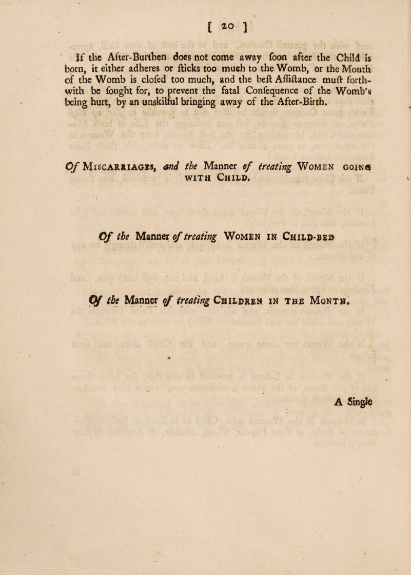 s [ ] t If the After-Burthen does not come away foon after the Child is born, it either adheres or fticks too much to the Womb, or the Mouth of the Womb is clofed too much, and the beft Affiftance mull forth¬ with be fought for, to prevent the fatal Confequence of the Womb’s being hurt, by an unskilful bringing away of the After-Birth. I Of Miscarriages, and the Manner of treating Women going with Child. Of the Manner of treating Women in Child-bed Pf the Manner of treating Children in the Month, * \ .